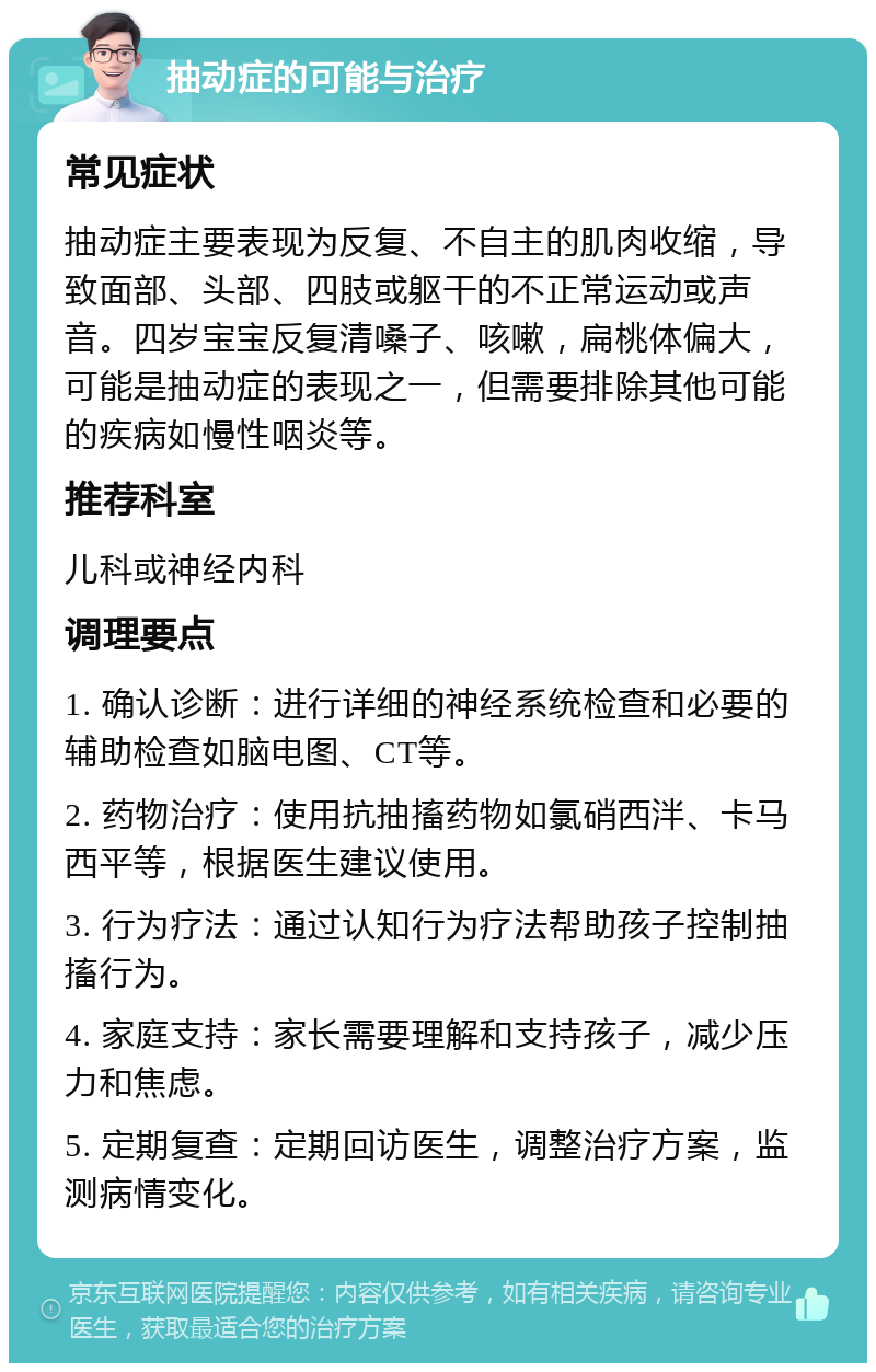 抽动症的可能与治疗 常见症状 抽动症主要表现为反复、不自主的肌肉收缩，导致面部、头部、四肢或躯干的不正常运动或声音。四岁宝宝反复清嗓子、咳嗽，扁桃体偏大，可能是抽动症的表现之一，但需要排除其他可能的疾病如慢性咽炎等。 推荐科室 儿科或神经内科 调理要点 1. 确认诊断：进行详细的神经系统检查和必要的辅助检查如脑电图、CT等。 2. 药物治疗：使用抗抽搐药物如氯硝西泮、卡马西平等，根据医生建议使用。 3. 行为疗法：通过认知行为疗法帮助孩子控制抽搐行为。 4. 家庭支持：家长需要理解和支持孩子，减少压力和焦虑。 5. 定期复查：定期回访医生，调整治疗方案，监测病情变化。