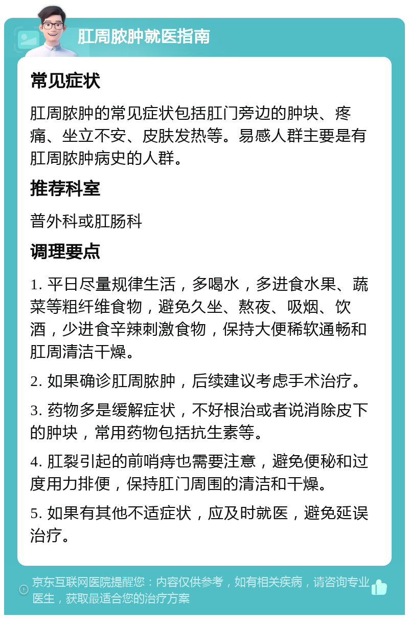 肛周脓肿就医指南 常见症状 肛周脓肿的常见症状包括肛门旁边的肿块、疼痛、坐立不安、皮肤发热等。易感人群主要是有肛周脓肿病史的人群。 推荐科室 普外科或肛肠科 调理要点 1. 平日尽量规律生活，多喝水，多进食水果、蔬菜等粗纤维食物，避免久坐、熬夜、吸烟、饮酒，少进食辛辣刺激食物，保持大便稀软通畅和肛周清洁干燥。 2. 如果确诊肛周脓肿，后续建议考虑手术治疗。 3. 药物多是缓解症状，不好根治或者说消除皮下的肿块，常用药物包括抗生素等。 4. 肛裂引起的前哨痔也需要注意，避免便秘和过度用力排便，保持肛门周围的清洁和干燥。 5. 如果有其他不适症状，应及时就医，避免延误治疗。