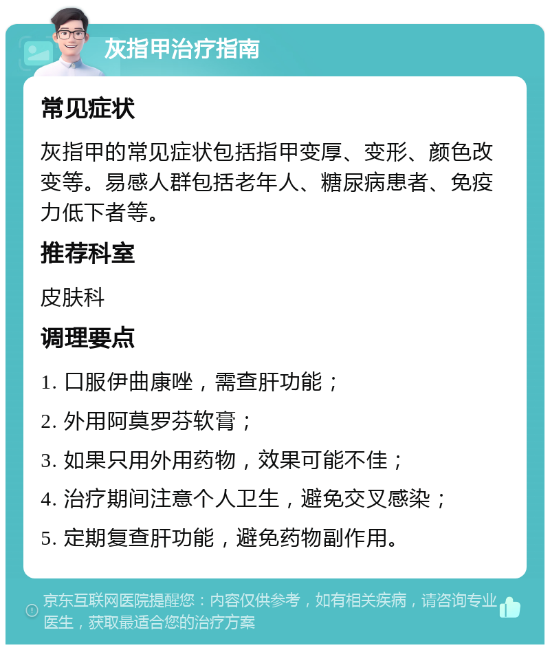 灰指甲治疗指南 常见症状 灰指甲的常见症状包括指甲变厚、变形、颜色改变等。易感人群包括老年人、糖尿病患者、免疫力低下者等。 推荐科室 皮肤科 调理要点 1. 口服伊曲康唑，需查肝功能； 2. 外用阿莫罗芬软膏； 3. 如果只用外用药物，效果可能不佳； 4. 治疗期间注意个人卫生，避免交叉感染； 5. 定期复查肝功能，避免药物副作用。