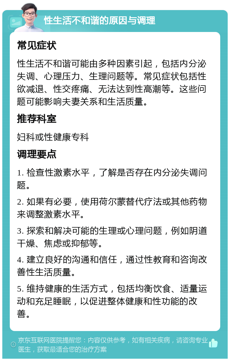 性生活不和谐的原因与调理 常见症状 性生活不和谐可能由多种因素引起，包括内分泌失调、心理压力、生理问题等。常见症状包括性欲减退、性交疼痛、无法达到性高潮等。这些问题可能影响夫妻关系和生活质量。 推荐科室 妇科或性健康专科 调理要点 1. 检查性激素水平，了解是否存在内分泌失调问题。 2. 如果有必要，使用荷尔蒙替代疗法或其他药物来调整激素水平。 3. 探索和解决可能的生理或心理问题，例如阴道干燥、焦虑或抑郁等。 4. 建立良好的沟通和信任，通过性教育和咨询改善性生活质量。 5. 维持健康的生活方式，包括均衡饮食、适量运动和充足睡眠，以促进整体健康和性功能的改善。