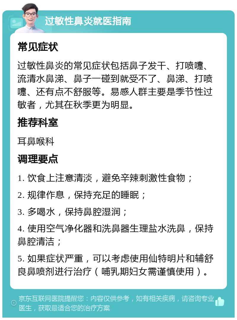 过敏性鼻炎就医指南 常见症状 过敏性鼻炎的常见症状包括鼻子发干、打喷嚏、流清水鼻涕、鼻子一碰到就受不了、鼻涕、打喷嚏、还有点不舒服等。易感人群主要是季节性过敏者，尤其在秋季更为明显。 推荐科室 耳鼻喉科 调理要点 1. 饮食上注意清淡，避免辛辣刺激性食物； 2. 规律作息，保持充足的睡眠； 3. 多喝水，保持鼻腔湿润； 4. 使用空气净化器和洗鼻器生理盐水洗鼻，保持鼻腔清洁； 5. 如果症状严重，可以考虑使用仙特明片和辅舒良鼻喷剂进行治疗（哺乳期妇女需谨慎使用）。