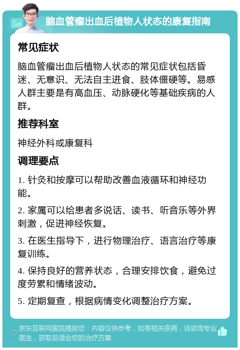 脑血管瘤出血后植物人状态的康复指南 常见症状 脑血管瘤出血后植物人状态的常见症状包括昏迷、无意识、无法自主进食、肢体僵硬等。易感人群主要是有高血压、动脉硬化等基础疾病的人群。 推荐科室 神经外科或康复科 调理要点 1. 针灸和按摩可以帮助改善血液循环和神经功能。 2. 家属可以给患者多说话、读书、听音乐等外界刺激，促进神经恢复。 3. 在医生指导下，进行物理治疗、语言治疗等康复训练。 4. 保持良好的营养状态，合理安排饮食，避免过度劳累和情绪波动。 5. 定期复查，根据病情变化调整治疗方案。