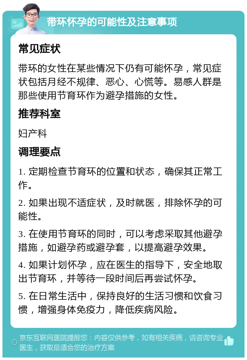 带环怀孕的可能性及注意事项 常见症状 带环的女性在某些情况下仍有可能怀孕，常见症状包括月经不规律、恶心、心慌等。易感人群是那些使用节育环作为避孕措施的女性。 推荐科室 妇产科 调理要点 1. 定期检查节育环的位置和状态，确保其正常工作。 2. 如果出现不适症状，及时就医，排除怀孕的可能性。 3. 在使用节育环的同时，可以考虑采取其他避孕措施，如避孕药或避孕套，以提高避孕效果。 4. 如果计划怀孕，应在医生的指导下，安全地取出节育环，并等待一段时间后再尝试怀孕。 5. 在日常生活中，保持良好的生活习惯和饮食习惯，增强身体免疫力，降低疾病风险。