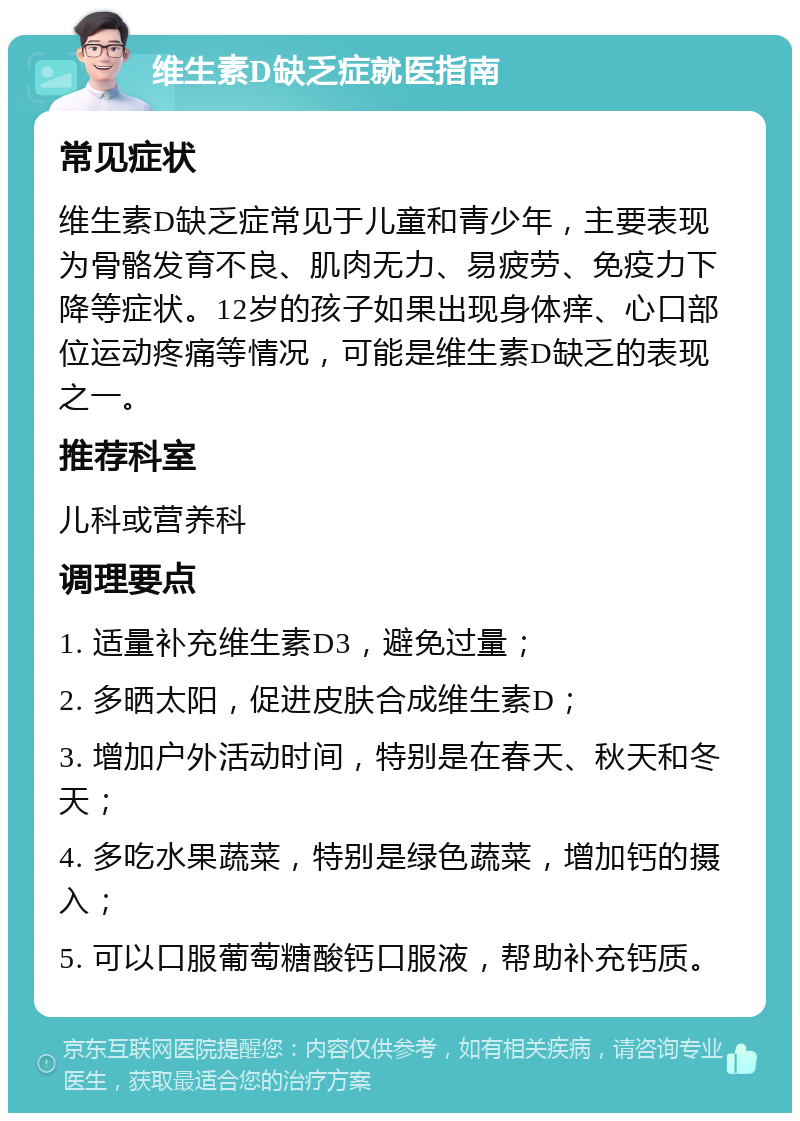 维生素D缺乏症就医指南 常见症状 维生素D缺乏症常见于儿童和青少年，主要表现为骨骼发育不良、肌肉无力、易疲劳、免疫力下降等症状。12岁的孩子如果出现身体痒、心口部位运动疼痛等情况，可能是维生素D缺乏的表现之一。 推荐科室 儿科或营养科 调理要点 1. 适量补充维生素D3，避免过量； 2. 多晒太阳，促进皮肤合成维生素D； 3. 增加户外活动时间，特别是在春天、秋天和冬天； 4. 多吃水果蔬菜，特别是绿色蔬菜，增加钙的摄入； 5. 可以口服葡萄糖酸钙口服液，帮助补充钙质。