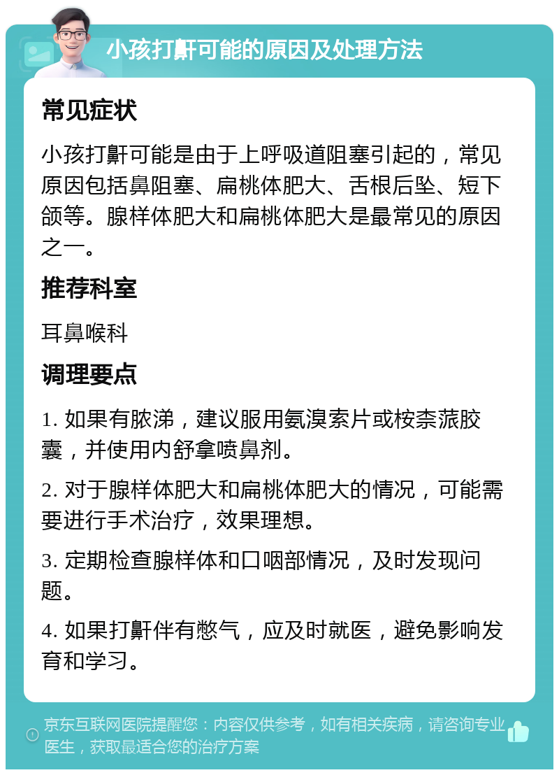 小孩打鼾可能的原因及处理方法 常见症状 小孩打鼾可能是由于上呼吸道阻塞引起的，常见原因包括鼻阻塞、扁桃体肥大、舌根后坠、短下颌等。腺样体肥大和扁桃体肥大是最常见的原因之一。 推荐科室 耳鼻喉科 调理要点 1. 如果有脓涕，建议服用氨溴索片或桉柰蒎胶囊，并使用内舒拿喷鼻剂。 2. 对于腺样体肥大和扁桃体肥大的情况，可能需要进行手术治疗，效果理想。 3. 定期检查腺样体和口咽部情况，及时发现问题。 4. 如果打鼾伴有憋气，应及时就医，避免影响发育和学习。