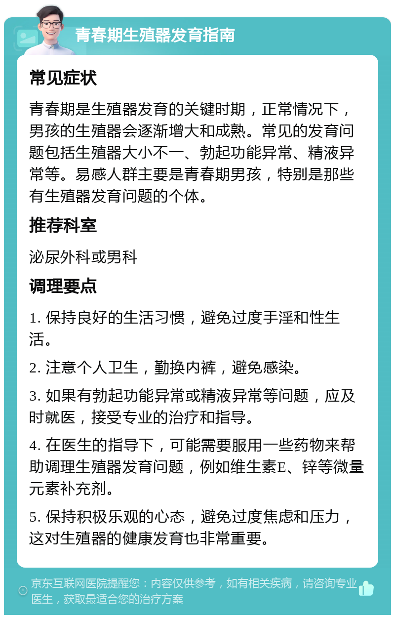 青春期生殖器发育指南 常见症状 青春期是生殖器发育的关键时期，正常情况下，男孩的生殖器会逐渐增大和成熟。常见的发育问题包括生殖器大小不一、勃起功能异常、精液异常等。易感人群主要是青春期男孩，特别是那些有生殖器发育问题的个体。 推荐科室 泌尿外科或男科 调理要点 1. 保持良好的生活习惯，避免过度手淫和性生活。 2. 注意个人卫生，勤换内裤，避免感染。 3. 如果有勃起功能异常或精液异常等问题，应及时就医，接受专业的治疗和指导。 4. 在医生的指导下，可能需要服用一些药物来帮助调理生殖器发育问题，例如维生素E、锌等微量元素补充剂。 5. 保持积极乐观的心态，避免过度焦虑和压力，这对生殖器的健康发育也非常重要。