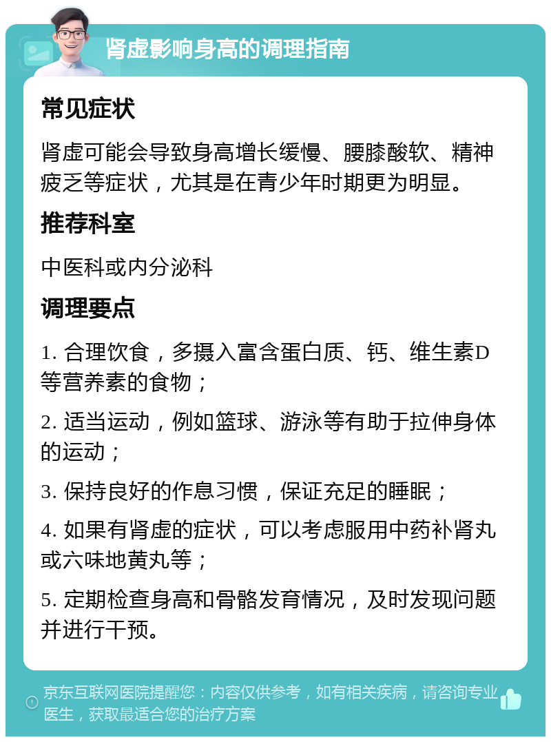 肾虚影响身高的调理指南 常见症状 肾虚可能会导致身高增长缓慢、腰膝酸软、精神疲乏等症状，尤其是在青少年时期更为明显。 推荐科室 中医科或内分泌科 调理要点 1. 合理饮食，多摄入富含蛋白质、钙、维生素D等营养素的食物； 2. 适当运动，例如篮球、游泳等有助于拉伸身体的运动； 3. 保持良好的作息习惯，保证充足的睡眠； 4. 如果有肾虚的症状，可以考虑服用中药补肾丸或六味地黄丸等； 5. 定期检查身高和骨骼发育情况，及时发现问题并进行干预。