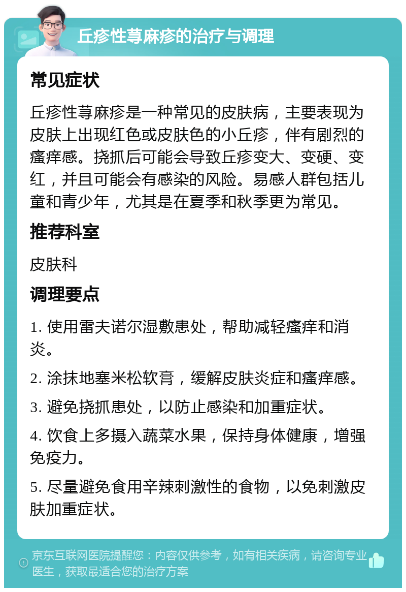 丘疹性荨麻疹的治疗与调理 常见症状 丘疹性荨麻疹是一种常见的皮肤病，主要表现为皮肤上出现红色或皮肤色的小丘疹，伴有剧烈的瘙痒感。挠抓后可能会导致丘疹变大、变硬、变红，并且可能会有感染的风险。易感人群包括儿童和青少年，尤其是在夏季和秋季更为常见。 推荐科室 皮肤科 调理要点 1. 使用雷夫诺尔湿敷患处，帮助减轻瘙痒和消炎。 2. 涂抹地塞米松软膏，缓解皮肤炎症和瘙痒感。 3. 避免挠抓患处，以防止感染和加重症状。 4. 饮食上多摄入蔬菜水果，保持身体健康，增强免疫力。 5. 尽量避免食用辛辣刺激性的食物，以免刺激皮肤加重症状。