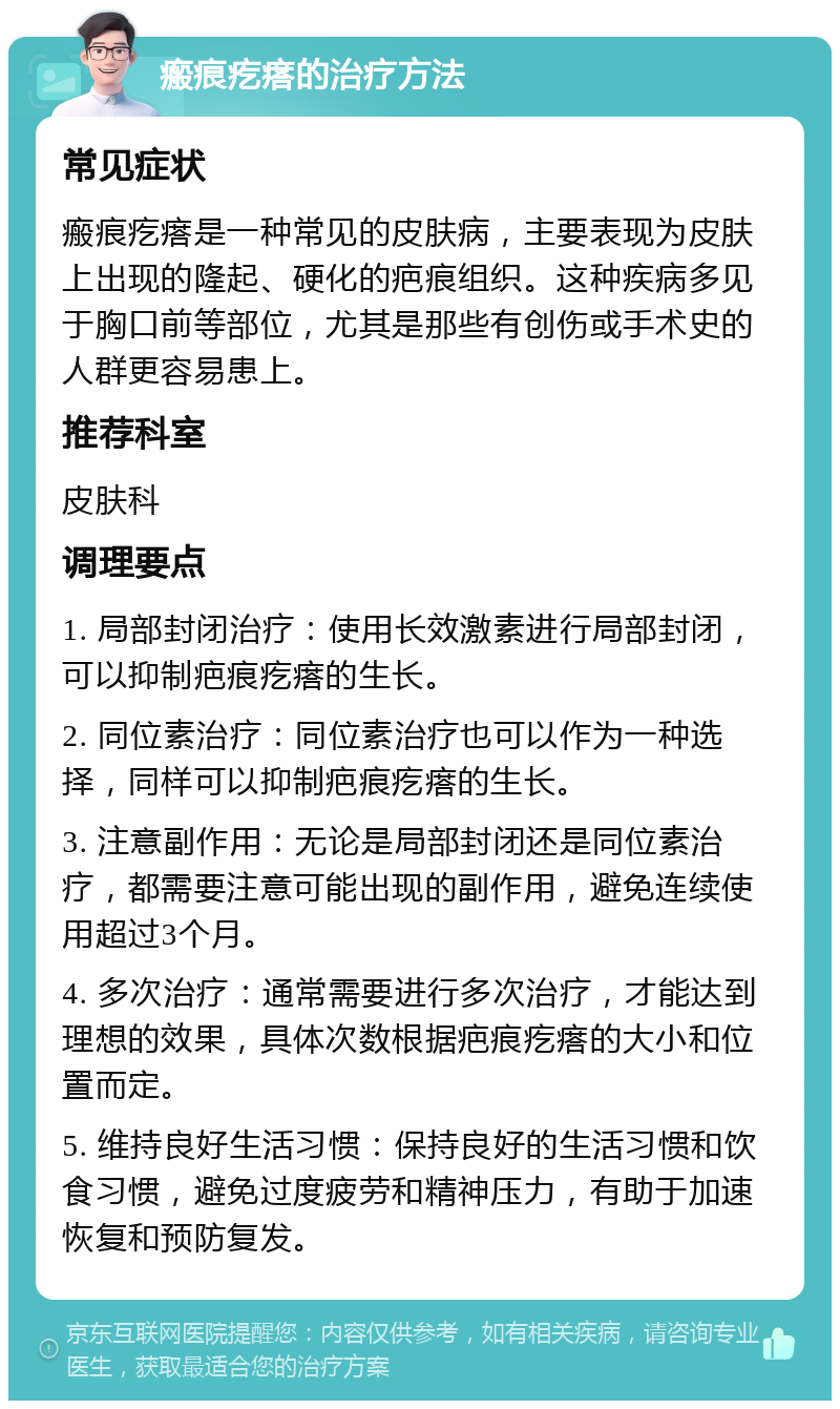 瘢痕疙瘩的治疗方法 常见症状 瘢痕疙瘩是一种常见的皮肤病，主要表现为皮肤上出现的隆起、硬化的疤痕组织。这种疾病多见于胸口前等部位，尤其是那些有创伤或手术史的人群更容易患上。 推荐科室 皮肤科 调理要点 1. 局部封闭治疗：使用长效激素进行局部封闭，可以抑制疤痕疙瘩的生长。 2. 同位素治疗：同位素治疗也可以作为一种选择，同样可以抑制疤痕疙瘩的生长。 3. 注意副作用：无论是局部封闭还是同位素治疗，都需要注意可能出现的副作用，避免连续使用超过3个月。 4. 多次治疗：通常需要进行多次治疗，才能达到理想的效果，具体次数根据疤痕疙瘩的大小和位置而定。 5. 维持良好生活习惯：保持良好的生活习惯和饮食习惯，避免过度疲劳和精神压力，有助于加速恢复和预防复发。