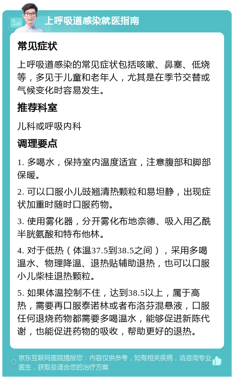 上呼吸道感染就医指南 常见症状 上呼吸道感染的常见症状包括咳嗽、鼻塞、低烧等，多见于儿童和老年人，尤其是在季节交替或气候变化时容易发生。 推荐科室 儿科或呼吸内科 调理要点 1. 多喝水，保持室内温度适宜，注意腹部和脚部保暖。 2. 可以口服小儿豉翘清热颗粒和易坦静，出现症状加重时随时口服药物。 3. 使用雾化器，分开雾化布地奈德、吸入用乙酰半胱氨酸和特布他林。 4. 对于低热（体温37.5到38.5之间），采用多喝温水、物理降温、退热贴辅助退热，也可以口服小儿柴桂退热颗粒。 5. 如果体温控制不住，达到38.5以上，属于高热，需要再口服泰诺林或者布洛芬混悬液，口服任何退烧药物都需要多喝温水，能够促进新陈代谢，也能促进药物的吸收，帮助更好的退热。