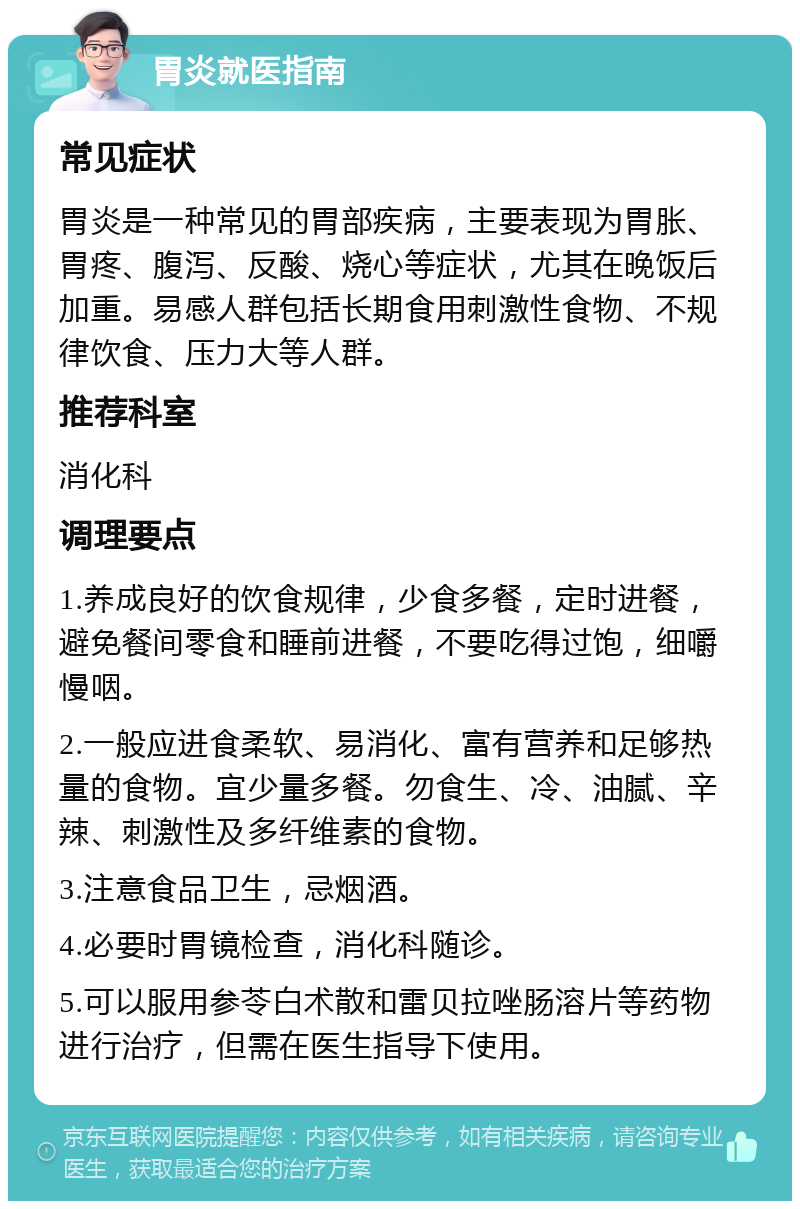 胃炎就医指南 常见症状 胃炎是一种常见的胃部疾病，主要表现为胃胀、胃疼、腹泻、反酸、烧心等症状，尤其在晚饭后加重。易感人群包括长期食用刺激性食物、不规律饮食、压力大等人群。 推荐科室 消化科 调理要点 1.养成良好的饮食规律，少食多餐，定时进餐，避免餐间零食和睡前进餐，不要吃得过饱，细嚼慢咽。 2.一般应进食柔软、易消化、富有营养和足够热量的食物。宜少量多餐。勿食生、冷、油腻、辛辣、刺激性及多纤维素的食物。 3.注意食品卫生，忌烟酒。 4.必要时胃镜检查，消化科随诊。 5.可以服用参苓白术散和雷贝拉唑肠溶片等药物进行治疗，但需在医生指导下使用。