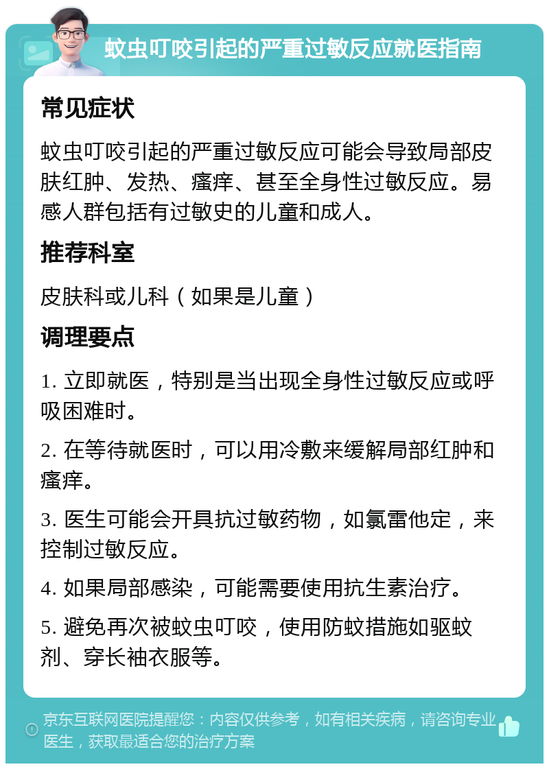 蚊虫叮咬引起的严重过敏反应就医指南 常见症状 蚊虫叮咬引起的严重过敏反应可能会导致局部皮肤红肿、发热、瘙痒、甚至全身性过敏反应。易感人群包括有过敏史的儿童和成人。 推荐科室 皮肤科或儿科（如果是儿童） 调理要点 1. 立即就医，特别是当出现全身性过敏反应或呼吸困难时。 2. 在等待就医时，可以用冷敷来缓解局部红肿和瘙痒。 3. 医生可能会开具抗过敏药物，如氯雷他定，来控制过敏反应。 4. 如果局部感染，可能需要使用抗生素治疗。 5. 避免再次被蚊虫叮咬，使用防蚊措施如驱蚊剂、穿长袖衣服等。