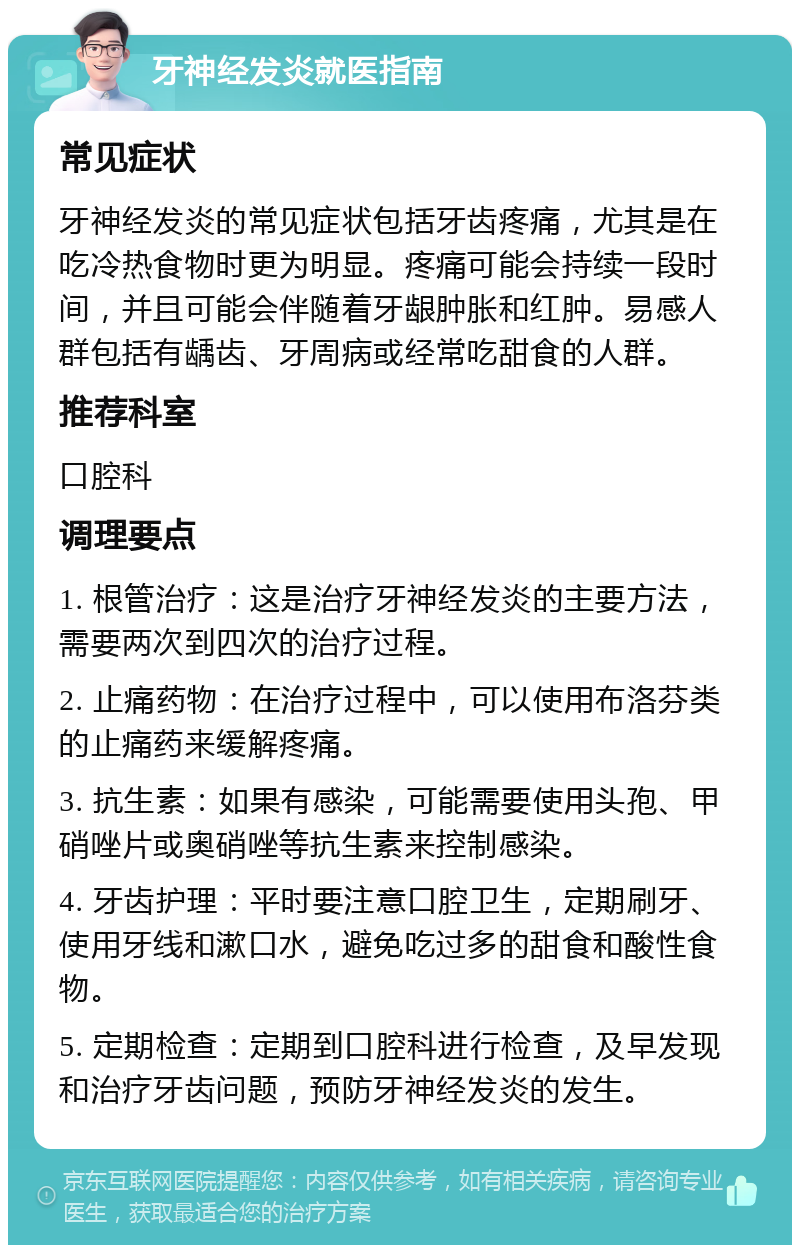 牙神经发炎就医指南 常见症状 牙神经发炎的常见症状包括牙齿疼痛，尤其是在吃冷热食物时更为明显。疼痛可能会持续一段时间，并且可能会伴随着牙龈肿胀和红肿。易感人群包括有龋齿、牙周病或经常吃甜食的人群。 推荐科室 口腔科 调理要点 1. 根管治疗：这是治疗牙神经发炎的主要方法，需要两次到四次的治疗过程。 2. 止痛药物：在治疗过程中，可以使用布洛芬类的止痛药来缓解疼痛。 3. 抗生素：如果有感染，可能需要使用头孢、甲硝唑片或奥硝唑等抗生素来控制感染。 4. 牙齿护理：平时要注意口腔卫生，定期刷牙、使用牙线和漱口水，避免吃过多的甜食和酸性食物。 5. 定期检查：定期到口腔科进行检查，及早发现和治疗牙齿问题，预防牙神经发炎的发生。