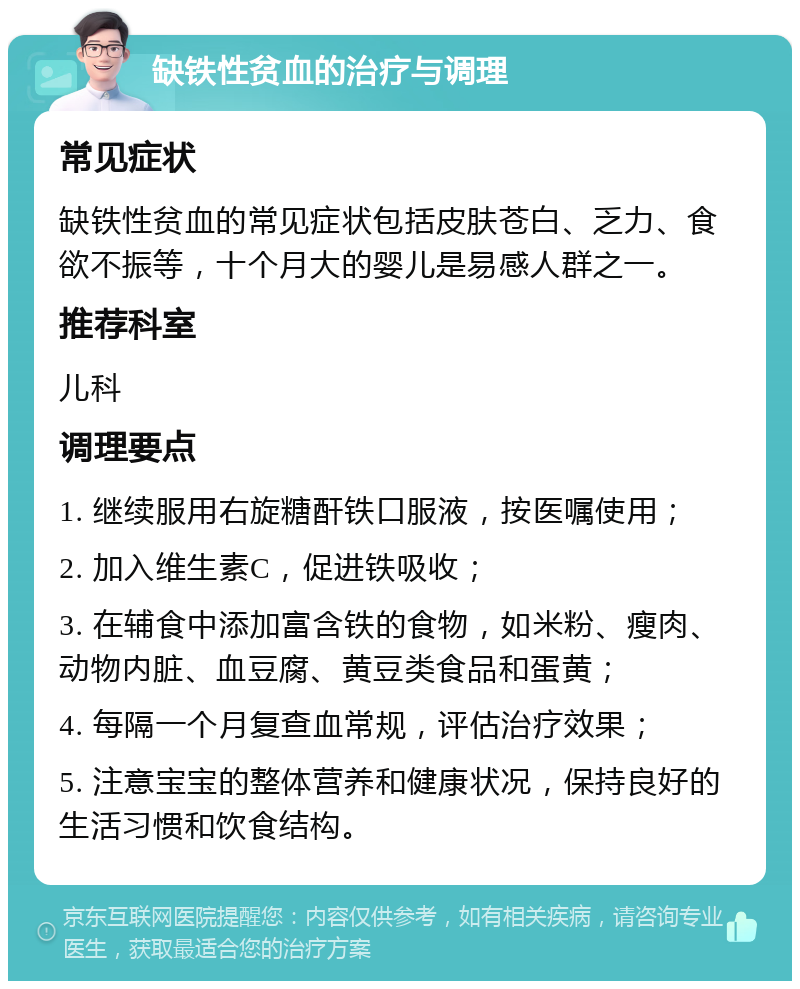 缺铁性贫血的治疗与调理 常见症状 缺铁性贫血的常见症状包括皮肤苍白、乏力、食欲不振等，十个月大的婴儿是易感人群之一。 推荐科室 儿科 调理要点 1. 继续服用右旋糖酐铁口服液，按医嘱使用； 2. 加入维生素C，促进铁吸收； 3. 在辅食中添加富含铁的食物，如米粉、瘦肉、动物内脏、血豆腐、黄豆类食品和蛋黄； 4. 每隔一个月复查血常规，评估治疗效果； 5. 注意宝宝的整体营养和健康状况，保持良好的生活习惯和饮食结构。