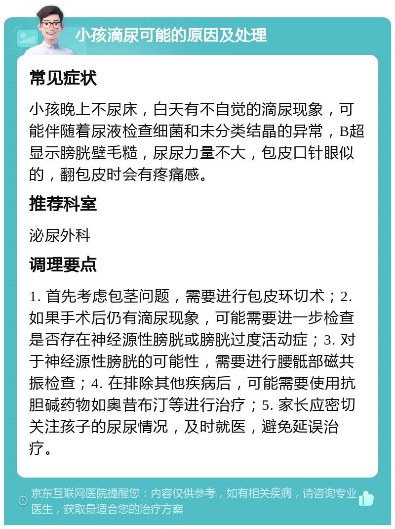 小孩滴尿可能的原因及处理 常见症状 小孩晚上不尿床，白天有不自觉的滴尿现象，可能伴随着尿液检查细菌和未分类结晶的异常，B超显示膀胱壁毛糙，尿尿力量不大，包皮口针眼似的，翻包皮时会有疼痛感。 推荐科室 泌尿外科 调理要点 1. 首先考虑包茎问题，需要进行包皮环切术；2. 如果手术后仍有滴尿现象，可能需要进一步检查是否存在神经源性膀胱或膀胱过度活动症；3. 对于神经源性膀胱的可能性，需要进行腰骶部磁共振检查；4. 在排除其他疾病后，可能需要使用抗胆碱药物如奥昔布汀等进行治疗；5. 家长应密切关注孩子的尿尿情况，及时就医，避免延误治疗。