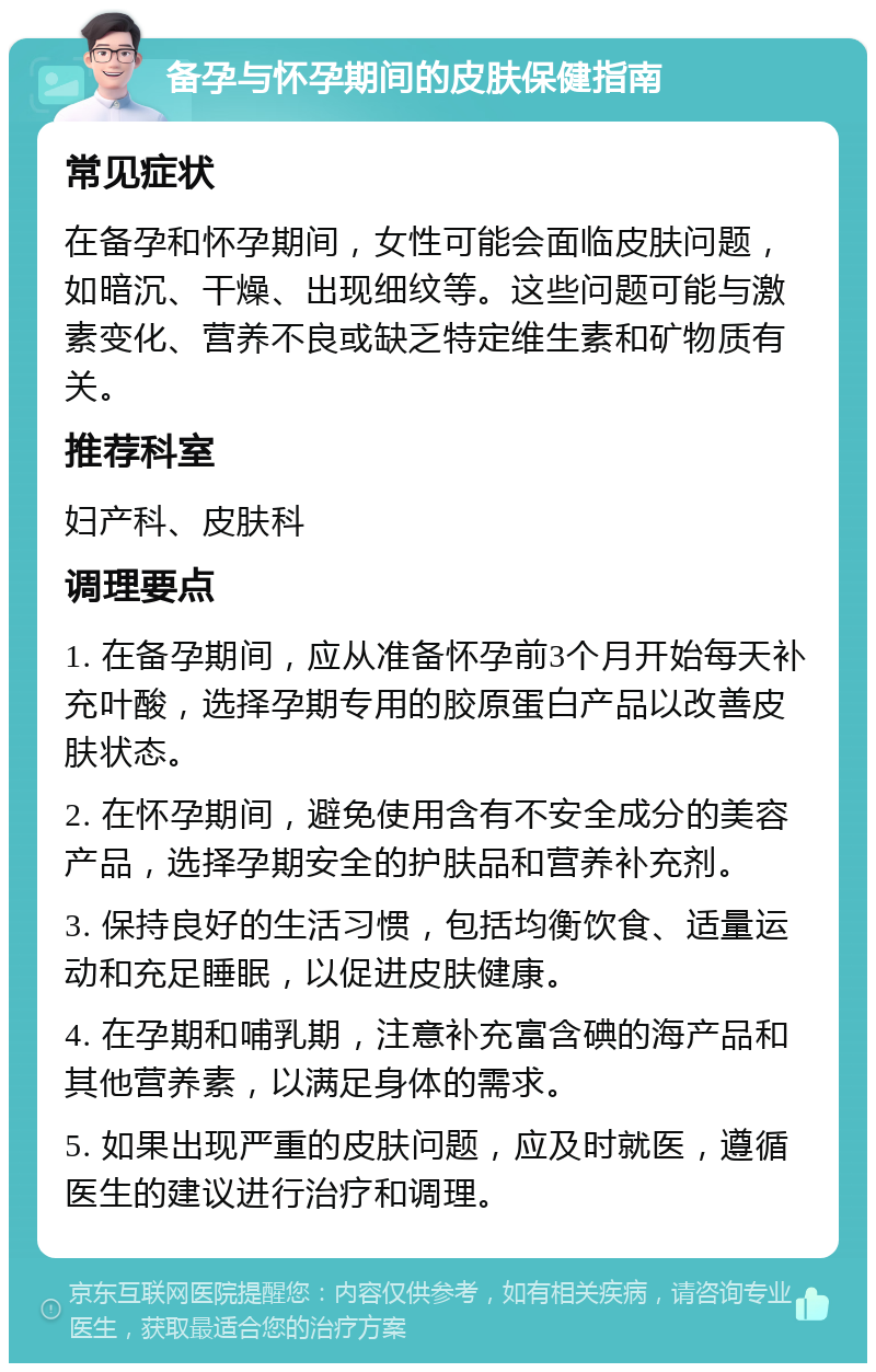 备孕与怀孕期间的皮肤保健指南 常见症状 在备孕和怀孕期间，女性可能会面临皮肤问题，如暗沉、干燥、出现细纹等。这些问题可能与激素变化、营养不良或缺乏特定维生素和矿物质有关。 推荐科室 妇产科、皮肤科 调理要点 1. 在备孕期间，应从准备怀孕前3个月开始每天补充叶酸，选择孕期专用的胶原蛋白产品以改善皮肤状态。 2. 在怀孕期间，避免使用含有不安全成分的美容产品，选择孕期安全的护肤品和营养补充剂。 3. 保持良好的生活习惯，包括均衡饮食、适量运动和充足睡眠，以促进皮肤健康。 4. 在孕期和哺乳期，注意补充富含碘的海产品和其他营养素，以满足身体的需求。 5. 如果出现严重的皮肤问题，应及时就医，遵循医生的建议进行治疗和调理。