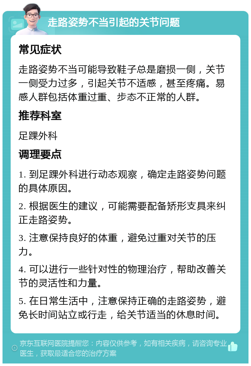 走路姿势不当引起的关节问题 常见症状 走路姿势不当可能导致鞋子总是磨损一侧，关节一侧受力过多，引起关节不适感，甚至疼痛。易感人群包括体重过重、步态不正常的人群。 推荐科室 足踝外科 调理要点 1. 到足踝外科进行动态观察，确定走路姿势问题的具体原因。 2. 根据医生的建议，可能需要配备矫形支具来纠正走路姿势。 3. 注意保持良好的体重，避免过重对关节的压力。 4. 可以进行一些针对性的物理治疗，帮助改善关节的灵活性和力量。 5. 在日常生活中，注意保持正确的走路姿势，避免长时间站立或行走，给关节适当的休息时间。