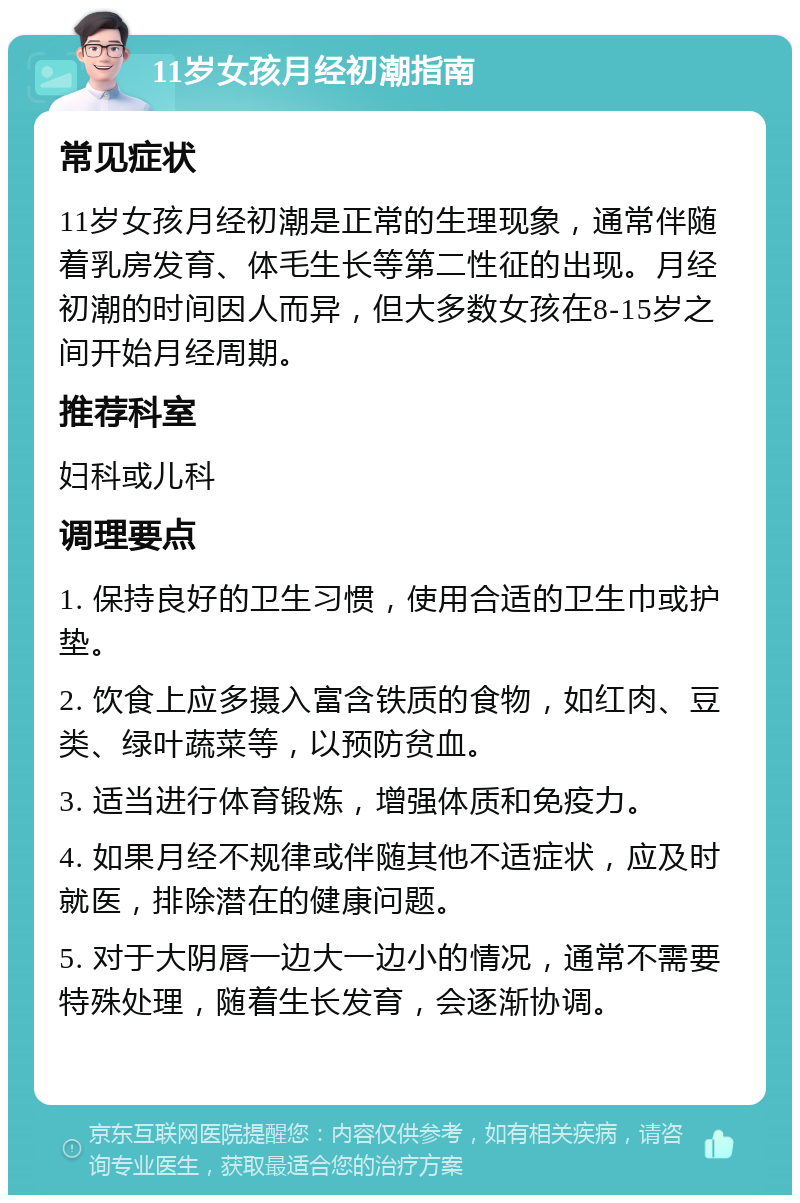 11岁女孩月经初潮指南 常见症状 11岁女孩月经初潮是正常的生理现象，通常伴随着乳房发育、体毛生长等第二性征的出现。月经初潮的时间因人而异，但大多数女孩在8-15岁之间开始月经周期。 推荐科室 妇科或儿科 调理要点 1. 保持良好的卫生习惯，使用合适的卫生巾或护垫。 2. 饮食上应多摄入富含铁质的食物，如红肉、豆类、绿叶蔬菜等，以预防贫血。 3. 适当进行体育锻炼，增强体质和免疫力。 4. 如果月经不规律或伴随其他不适症状，应及时就医，排除潜在的健康问题。 5. 对于大阴唇一边大一边小的情况，通常不需要特殊处理，随着生长发育，会逐渐协调。