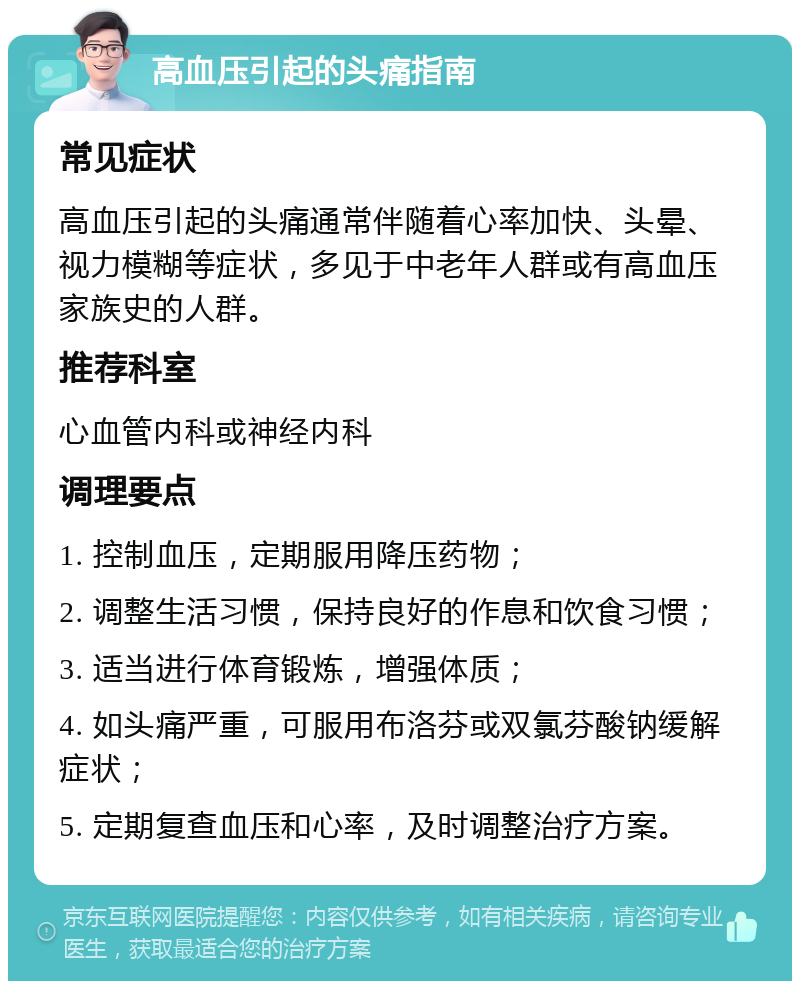 高血压引起的头痛指南 常见症状 高血压引起的头痛通常伴随着心率加快、头晕、视力模糊等症状，多见于中老年人群或有高血压家族史的人群。 推荐科室 心血管内科或神经内科 调理要点 1. 控制血压，定期服用降压药物； 2. 调整生活习惯，保持良好的作息和饮食习惯； 3. 适当进行体育锻炼，增强体质； 4. 如头痛严重，可服用布洛芬或双氯芬酸钠缓解症状； 5. 定期复查血压和心率，及时调整治疗方案。