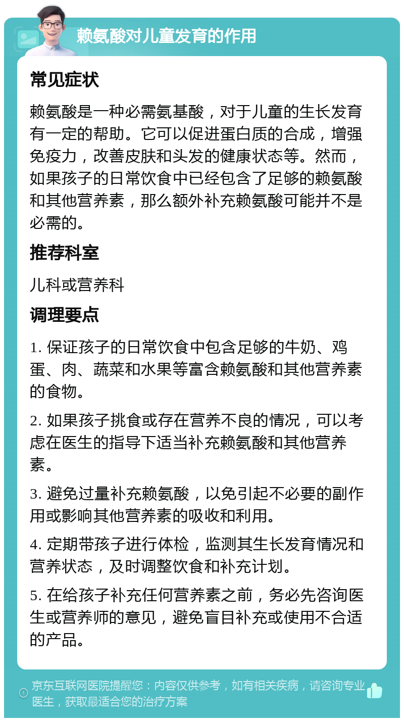 赖氨酸对儿童发育的作用 常见症状 赖氨酸是一种必需氨基酸，对于儿童的生长发育有一定的帮助。它可以促进蛋白质的合成，增强免疫力，改善皮肤和头发的健康状态等。然而，如果孩子的日常饮食中已经包含了足够的赖氨酸和其他营养素，那么额外补充赖氨酸可能并不是必需的。 推荐科室 儿科或营养科 调理要点 1. 保证孩子的日常饮食中包含足够的牛奶、鸡蛋、肉、蔬菜和水果等富含赖氨酸和其他营养素的食物。 2. 如果孩子挑食或存在营养不良的情况，可以考虑在医生的指导下适当补充赖氨酸和其他营养素。 3. 避免过量补充赖氨酸，以免引起不必要的副作用或影响其他营养素的吸收和利用。 4. 定期带孩子进行体检，监测其生长发育情况和营养状态，及时调整饮食和补充计划。 5. 在给孩子补充任何营养素之前，务必先咨询医生或营养师的意见，避免盲目补充或使用不合适的产品。