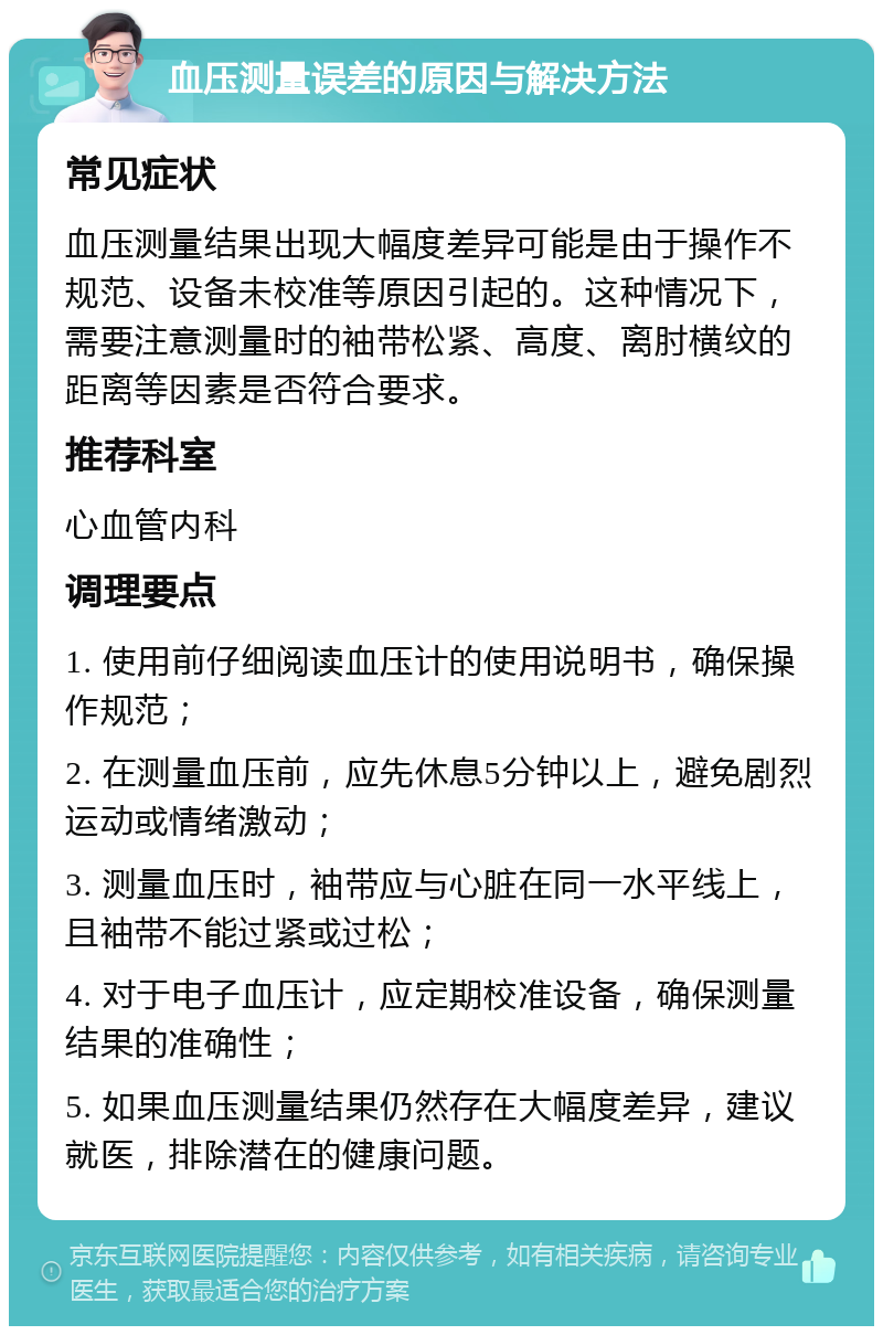 血压测量误差的原因与解决方法 常见症状 血压测量结果出现大幅度差异可能是由于操作不规范、设备未校准等原因引起的。这种情况下，需要注意测量时的袖带松紧、高度、离肘横纹的距离等因素是否符合要求。 推荐科室 心血管内科 调理要点 1. 使用前仔细阅读血压计的使用说明书，确保操作规范； 2. 在测量血压前，应先休息5分钟以上，避免剧烈运动或情绪激动； 3. 测量血压时，袖带应与心脏在同一水平线上，且袖带不能过紧或过松； 4. 对于电子血压计，应定期校准设备，确保测量结果的准确性； 5. 如果血压测量结果仍然存在大幅度差异，建议就医，排除潜在的健康问题。