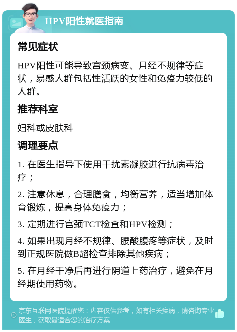 HPV阳性就医指南 常见症状 HPV阳性可能导致宫颈病变、月经不规律等症状，易感人群包括性活跃的女性和免疫力较低的人群。 推荐科室 妇科或皮肤科 调理要点 1. 在医生指导下使用干扰素凝胶进行抗病毒治疗； 2. 注意休息，合理膳食，均衡营养，适当增加体育锻炼，提高身体免疫力； 3. 定期进行宫颈TCT检查和HPV检测； 4. 如果出现月经不规律、腰酸腹疼等症状，及时到正规医院做B超检查排除其他疾病； 5. 在月经干净后再进行阴道上药治疗，避免在月经期使用药物。