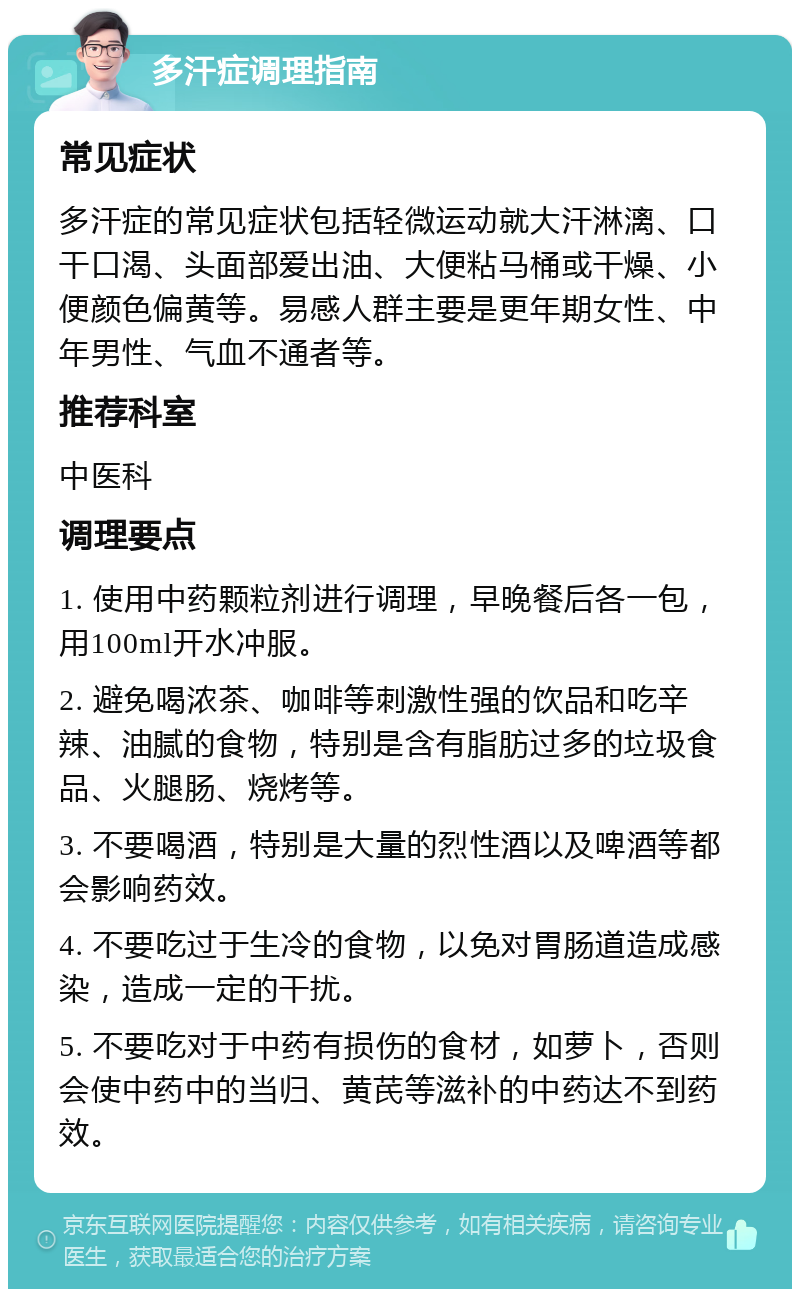 多汗症调理指南 常见症状 多汗症的常见症状包括轻微运动就大汗淋漓、口干口渴、头面部爱出油、大便粘马桶或干燥、小便颜色偏黄等。易感人群主要是更年期女性、中年男性、气血不通者等。 推荐科室 中医科 调理要点 1. 使用中药颗粒剂进行调理，早晚餐后各一包，用100ml开水冲服。 2. 避免喝浓茶、咖啡等刺激性强的饮品和吃辛辣、油腻的食物，特别是含有脂肪过多的垃圾食品、火腿肠、烧烤等。 3. 不要喝酒，特别是大量的烈性酒以及啤酒等都会影响药效。 4. 不要吃过于生冷的食物，以免对胃肠道造成感染，造成一定的干扰。 5. 不要吃对于中药有损伤的食材，如萝卜，否则会使中药中的当归、黄芪等滋补的中药达不到药效。