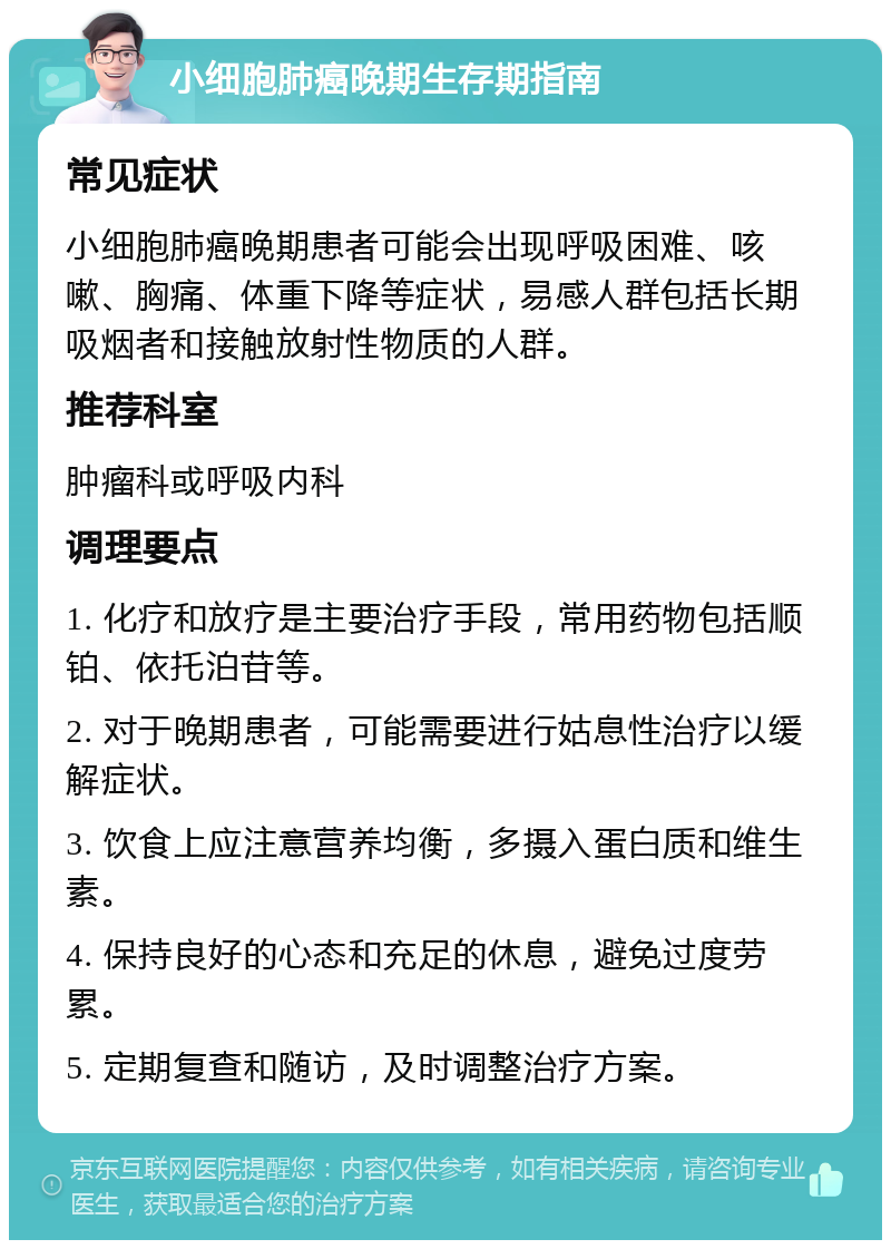 小细胞肺癌晚期生存期指南 常见症状 小细胞肺癌晚期患者可能会出现呼吸困难、咳嗽、胸痛、体重下降等症状，易感人群包括长期吸烟者和接触放射性物质的人群。 推荐科室 肿瘤科或呼吸内科 调理要点 1. 化疗和放疗是主要治疗手段，常用药物包括顺铂、依托泊苷等。 2. 对于晚期患者，可能需要进行姑息性治疗以缓解症状。 3. 饮食上应注意营养均衡，多摄入蛋白质和维生素。 4. 保持良好的心态和充足的休息，避免过度劳累。 5. 定期复查和随访，及时调整治疗方案。