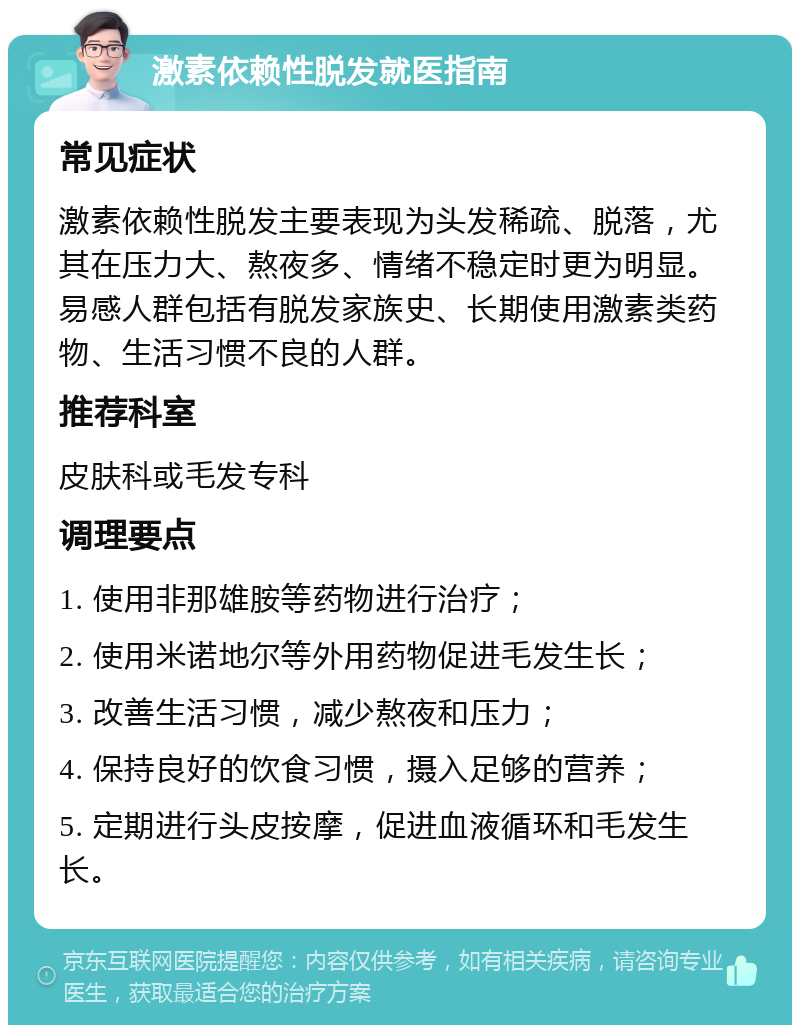 激素依赖性脱发就医指南 常见症状 激素依赖性脱发主要表现为头发稀疏、脱落，尤其在压力大、熬夜多、情绪不稳定时更为明显。易感人群包括有脱发家族史、长期使用激素类药物、生活习惯不良的人群。 推荐科室 皮肤科或毛发专科 调理要点 1. 使用非那雄胺等药物进行治疗； 2. 使用米诺地尔等外用药物促进毛发生长； 3. 改善生活习惯，减少熬夜和压力； 4. 保持良好的饮食习惯，摄入足够的营养； 5. 定期进行头皮按摩，促进血液循环和毛发生长。