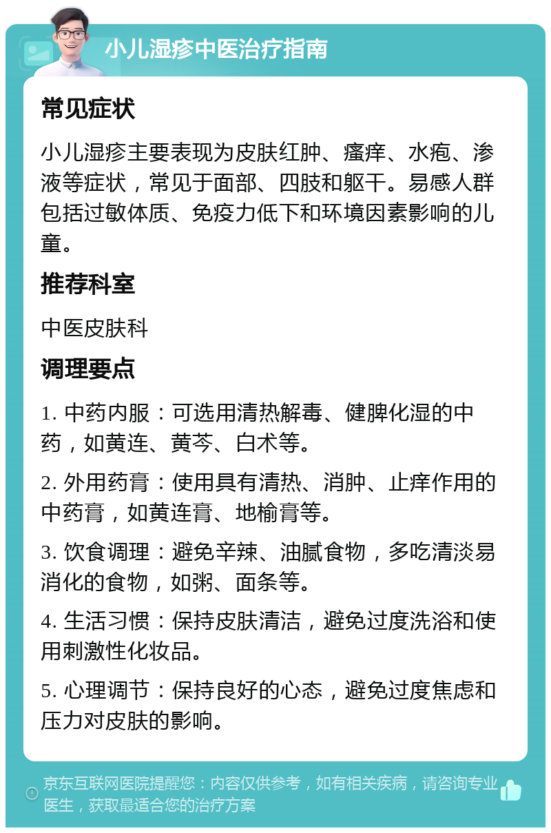 小儿湿疹中医治疗指南 常见症状 小儿湿疹主要表现为皮肤红肿、瘙痒、水疱、渗液等症状，常见于面部、四肢和躯干。易感人群包括过敏体质、免疫力低下和环境因素影响的儿童。 推荐科室 中医皮肤科 调理要点 1. 中药内服：可选用清热解毒、健脾化湿的中药，如黄连、黄芩、白术等。 2. 外用药膏：使用具有清热、消肿、止痒作用的中药膏，如黄连膏、地榆膏等。 3. 饮食调理：避免辛辣、油腻食物，多吃清淡易消化的食物，如粥、面条等。 4. 生活习惯：保持皮肤清洁，避免过度洗浴和使用刺激性化妆品。 5. 心理调节：保持良好的心态，避免过度焦虑和压力对皮肤的影响。