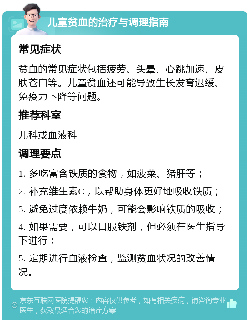 儿童贫血的治疗与调理指南 常见症状 贫血的常见症状包括疲劳、头晕、心跳加速、皮肤苍白等。儿童贫血还可能导致生长发育迟缓、免疫力下降等问题。 推荐科室 儿科或血液科 调理要点 1. 多吃富含铁质的食物，如菠菜、猪肝等； 2. 补充维生素C，以帮助身体更好地吸收铁质； 3. 避免过度依赖牛奶，可能会影响铁质的吸收； 4. 如果需要，可以口服铁剂，但必须在医生指导下进行； 5. 定期进行血液检查，监测贫血状况的改善情况。