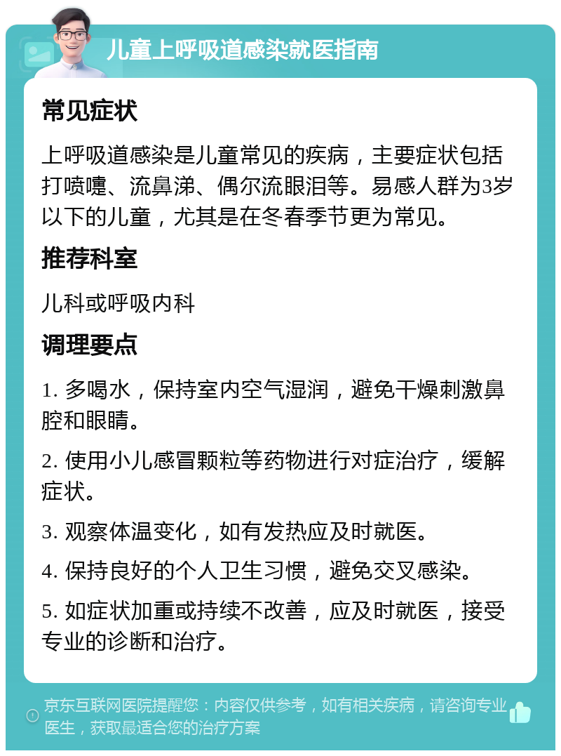 儿童上呼吸道感染就医指南 常见症状 上呼吸道感染是儿童常见的疾病，主要症状包括打喷嚏、流鼻涕、偶尔流眼泪等。易感人群为3岁以下的儿童，尤其是在冬春季节更为常见。 推荐科室 儿科或呼吸内科 调理要点 1. 多喝水，保持室内空气湿润，避免干燥刺激鼻腔和眼睛。 2. 使用小儿感冒颗粒等药物进行对症治疗，缓解症状。 3. 观察体温变化，如有发热应及时就医。 4. 保持良好的个人卫生习惯，避免交叉感染。 5. 如症状加重或持续不改善，应及时就医，接受专业的诊断和治疗。