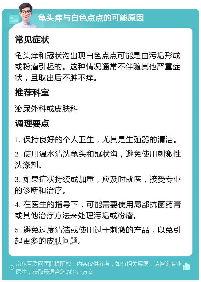 龟头痒与白色点点的可能原因 常见症状 龟头痒和冠状沟出现白色点点可能是由污垢形成或粉瘤引起的。这种情况通常不伴随其他严重症状，且取出后不肿不痒。 推荐科室 泌尿外科或皮肤科 调理要点 1. 保持良好的个人卫生，尤其是生殖器的清洁。 2. 使用温水清洗龟头和冠状沟，避免使用刺激性洗涤剂。 3. 如果症状持续或加重，应及时就医，接受专业的诊断和治疗。 4. 在医生的指导下，可能需要使用局部抗菌药膏或其他治疗方法来处理污垢或粉瘤。 5. 避免过度清洁或使用过于刺激的产品，以免引起更多的皮肤问题。