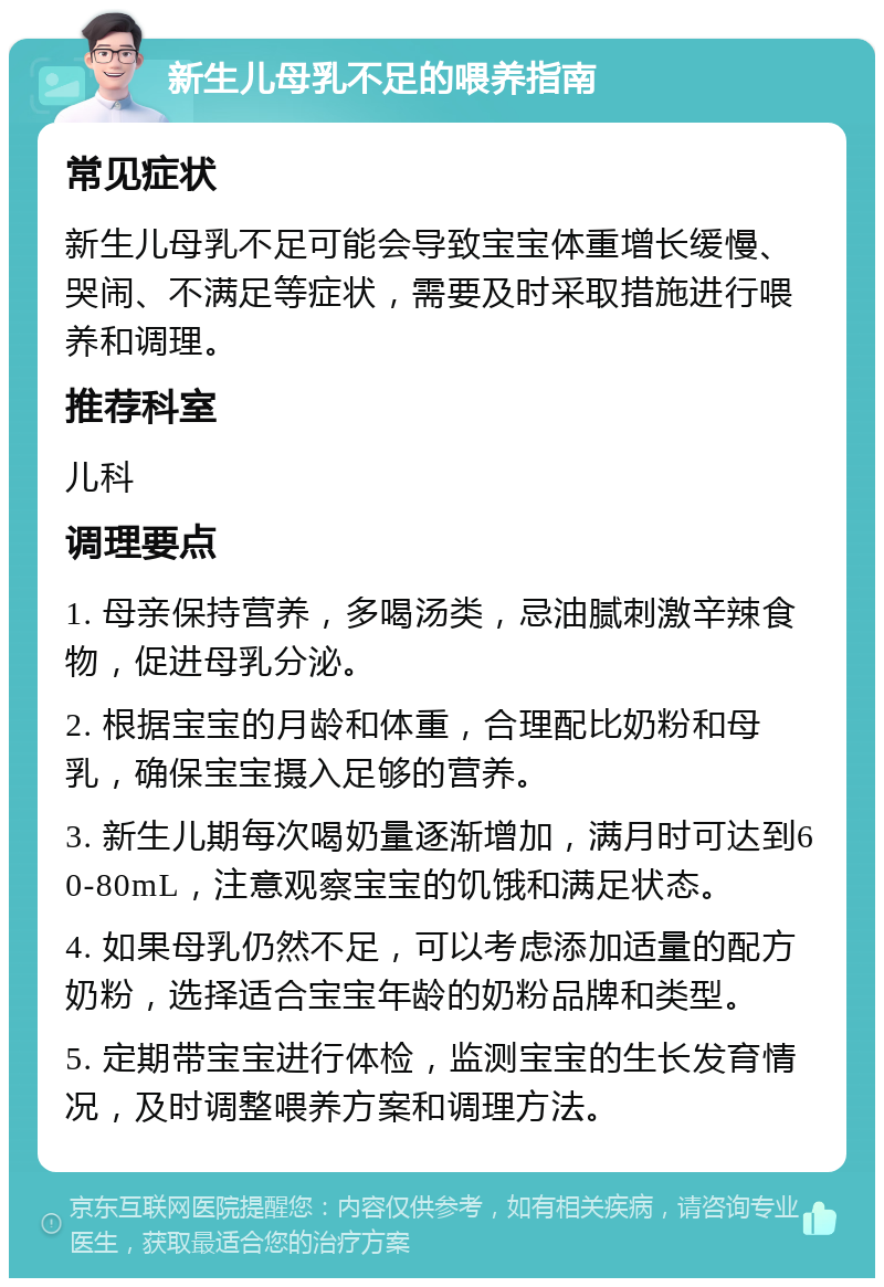 新生儿母乳不足的喂养指南 常见症状 新生儿母乳不足可能会导致宝宝体重增长缓慢、哭闹、不满足等症状，需要及时采取措施进行喂养和调理。 推荐科室 儿科 调理要点 1. 母亲保持营养，多喝汤类，忌油腻刺激辛辣食物，促进母乳分泌。 2. 根据宝宝的月龄和体重，合理配比奶粉和母乳，确保宝宝摄入足够的营养。 3. 新生儿期每次喝奶量逐渐增加，满月时可达到60-80mL，注意观察宝宝的饥饿和满足状态。 4. 如果母乳仍然不足，可以考虑添加适量的配方奶粉，选择适合宝宝年龄的奶粉品牌和类型。 5. 定期带宝宝进行体检，监测宝宝的生长发育情况，及时调整喂养方案和调理方法。