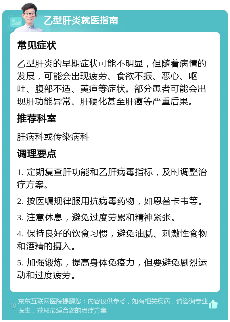 乙型肝炎就医指南 常见症状 乙型肝炎的早期症状可能不明显，但随着病情的发展，可能会出现疲劳、食欲不振、恶心、呕吐、腹部不适、黄疸等症状。部分患者可能会出现肝功能异常、肝硬化甚至肝癌等严重后果。 推荐科室 肝病科或传染病科 调理要点 1. 定期复查肝功能和乙肝病毒指标，及时调整治疗方案。 2. 按医嘱规律服用抗病毒药物，如恩替卡韦等。 3. 注意休息，避免过度劳累和精神紧张。 4. 保持良好的饮食习惯，避免油腻、刺激性食物和酒精的摄入。 5. 加强锻炼，提高身体免疫力，但要避免剧烈运动和过度疲劳。