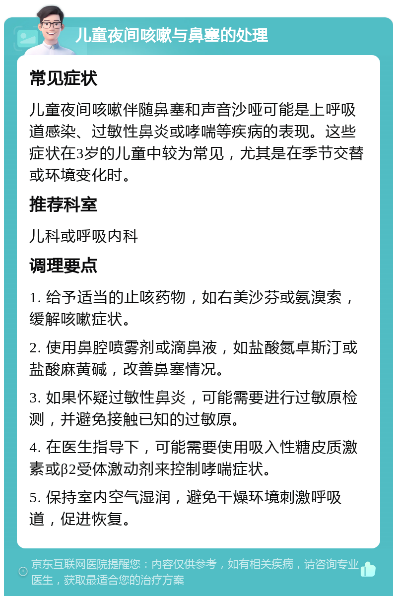 儿童夜间咳嗽与鼻塞的处理 常见症状 儿童夜间咳嗽伴随鼻塞和声音沙哑可能是上呼吸道感染、过敏性鼻炎或哮喘等疾病的表现。这些症状在3岁的儿童中较为常见，尤其是在季节交替或环境变化时。 推荐科室 儿科或呼吸内科 调理要点 1. 给予适当的止咳药物，如右美沙芬或氨溴索，缓解咳嗽症状。 2. 使用鼻腔喷雾剂或滴鼻液，如盐酸氮卓斯汀或盐酸麻黄碱，改善鼻塞情况。 3. 如果怀疑过敏性鼻炎，可能需要进行过敏原检测，并避免接触已知的过敏原。 4. 在医生指导下，可能需要使用吸入性糖皮质激素或β2受体激动剂来控制哮喘症状。 5. 保持室内空气湿润，避免干燥环境刺激呼吸道，促进恢复。