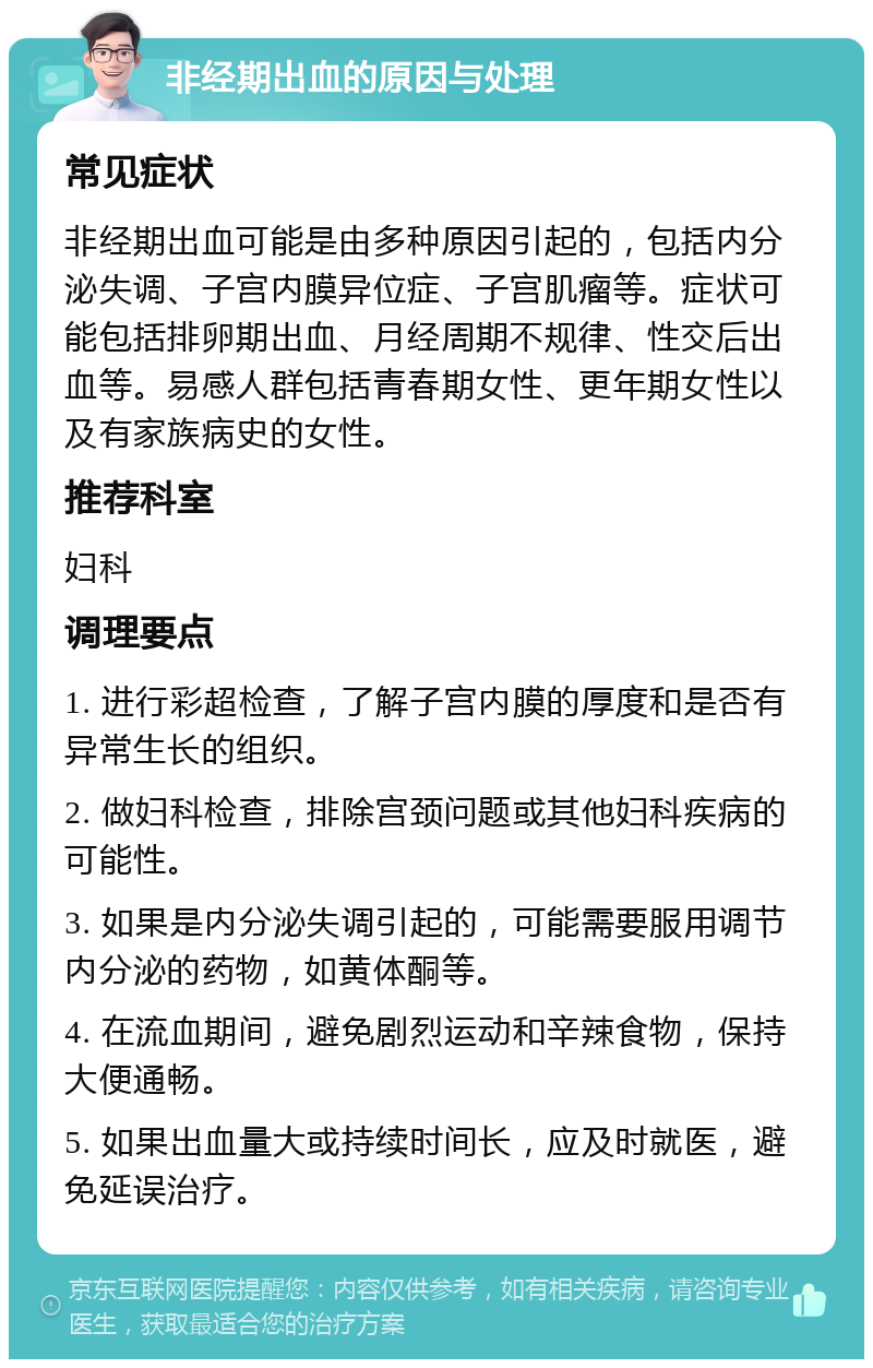 非经期出血的原因与处理 常见症状 非经期出血可能是由多种原因引起的，包括内分泌失调、子宫内膜异位症、子宫肌瘤等。症状可能包括排卵期出血、月经周期不规律、性交后出血等。易感人群包括青春期女性、更年期女性以及有家族病史的女性。 推荐科室 妇科 调理要点 1. 进行彩超检查，了解子宫内膜的厚度和是否有异常生长的组织。 2. 做妇科检查，排除宫颈问题或其他妇科疾病的可能性。 3. 如果是内分泌失调引起的，可能需要服用调节内分泌的药物，如黄体酮等。 4. 在流血期间，避免剧烈运动和辛辣食物，保持大便通畅。 5. 如果出血量大或持续时间长，应及时就医，避免延误治疗。