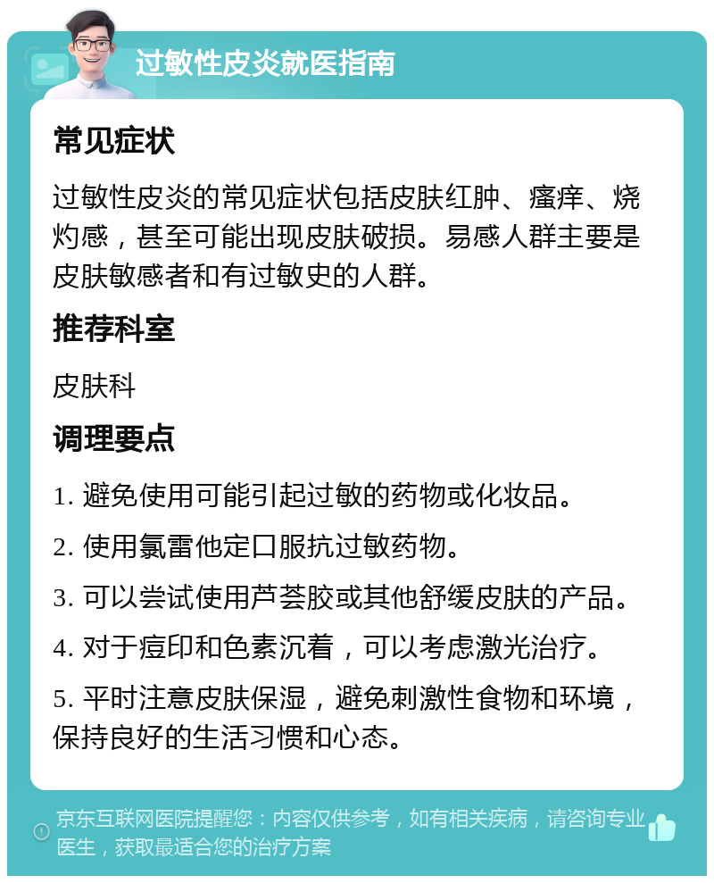 过敏性皮炎就医指南 常见症状 过敏性皮炎的常见症状包括皮肤红肿、瘙痒、烧灼感，甚至可能出现皮肤破损。易感人群主要是皮肤敏感者和有过敏史的人群。 推荐科室 皮肤科 调理要点 1. 避免使用可能引起过敏的药物或化妆品。 2. 使用氯雷他定口服抗过敏药物。 3. 可以尝试使用芦荟胶或其他舒缓皮肤的产品。 4. 对于痘印和色素沉着，可以考虑激光治疗。 5. 平时注意皮肤保湿，避免刺激性食物和环境，保持良好的生活习惯和心态。