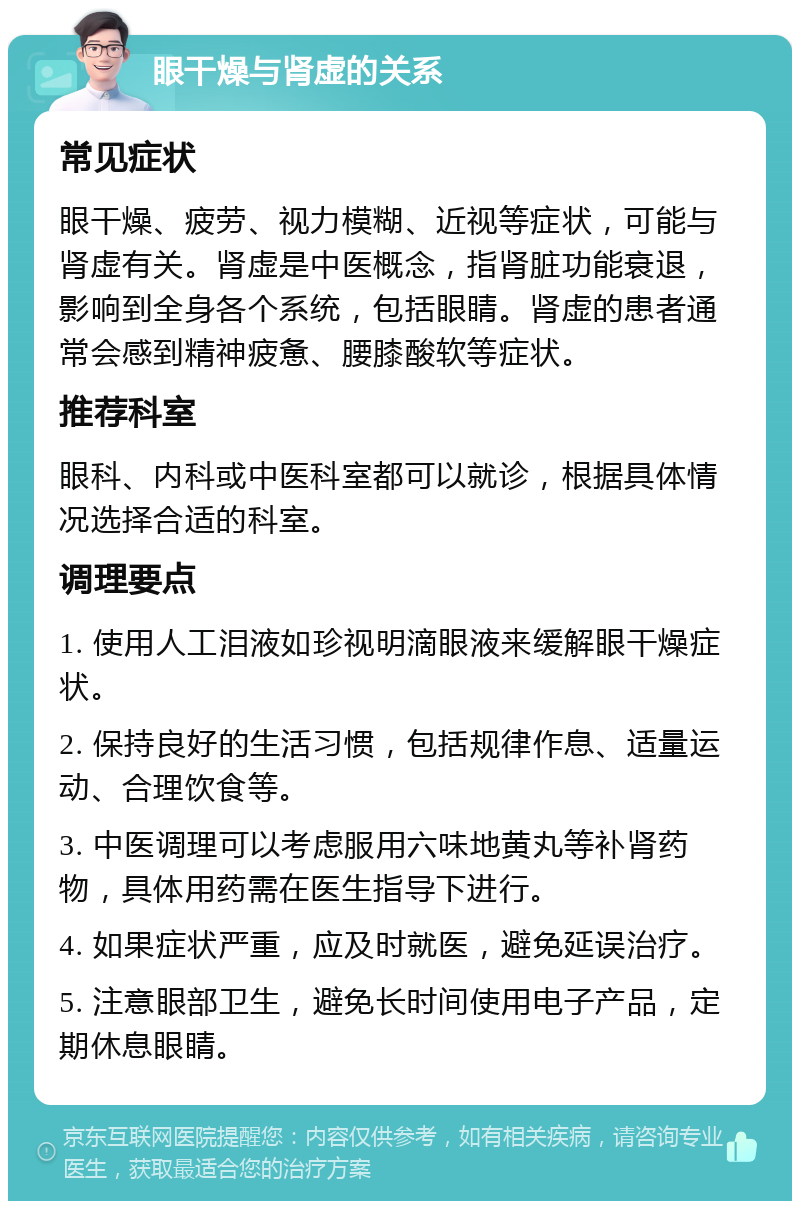 眼干燥与肾虚的关系 常见症状 眼干燥、疲劳、视力模糊、近视等症状，可能与肾虚有关。肾虚是中医概念，指肾脏功能衰退，影响到全身各个系统，包括眼睛。肾虚的患者通常会感到精神疲惫、腰膝酸软等症状。 推荐科室 眼科、内科或中医科室都可以就诊，根据具体情况选择合适的科室。 调理要点 1. 使用人工泪液如珍视明滴眼液来缓解眼干燥症状。 2. 保持良好的生活习惯，包括规律作息、适量运动、合理饮食等。 3. 中医调理可以考虑服用六味地黄丸等补肾药物，具体用药需在医生指导下进行。 4. 如果症状严重，应及时就医，避免延误治疗。 5. 注意眼部卫生，避免长时间使用电子产品，定期休息眼睛。