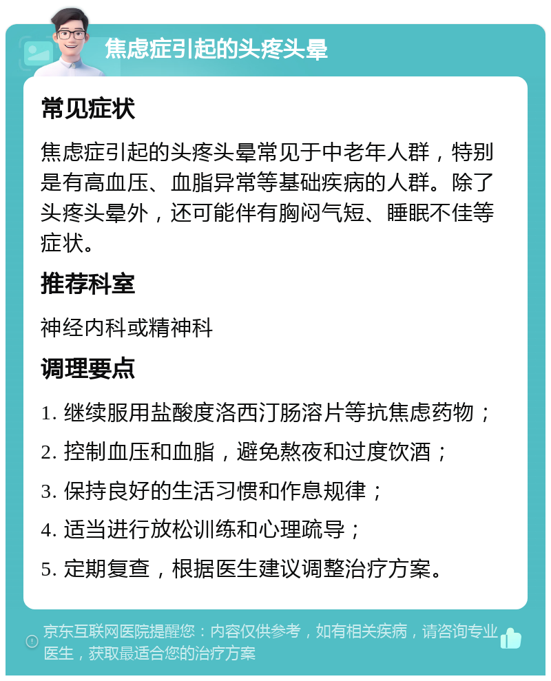 焦虑症引起的头疼头晕 常见症状 焦虑症引起的头疼头晕常见于中老年人群，特别是有高血压、血脂异常等基础疾病的人群。除了头疼头晕外，还可能伴有胸闷气短、睡眠不佳等症状。 推荐科室 神经内科或精神科 调理要点 1. 继续服用盐酸度洛西汀肠溶片等抗焦虑药物； 2. 控制血压和血脂，避免熬夜和过度饮酒； 3. 保持良好的生活习惯和作息规律； 4. 适当进行放松训练和心理疏导； 5. 定期复查，根据医生建议调整治疗方案。