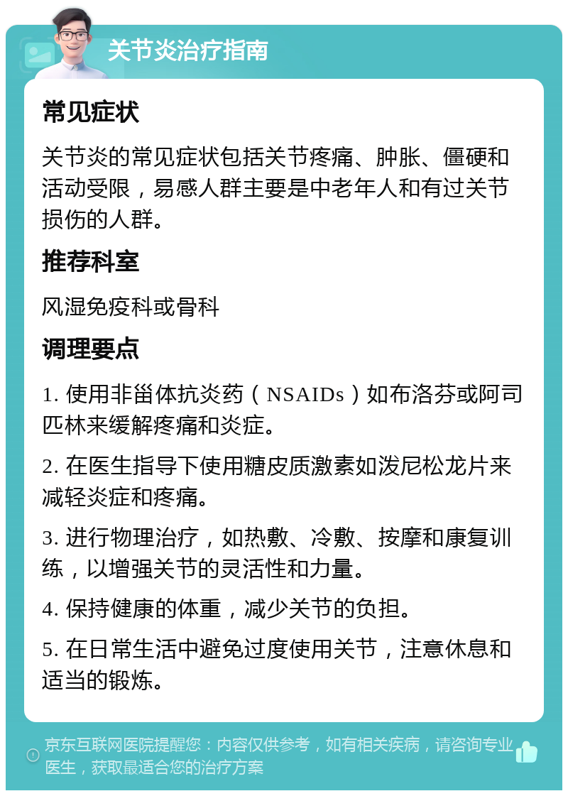 关节炎治疗指南 常见症状 关节炎的常见症状包括关节疼痛、肿胀、僵硬和活动受限，易感人群主要是中老年人和有过关节损伤的人群。 推荐科室 风湿免疫科或骨科 调理要点 1. 使用非甾体抗炎药（NSAIDs）如布洛芬或阿司匹林来缓解疼痛和炎症。 2. 在医生指导下使用糖皮质激素如泼尼松龙片来减轻炎症和疼痛。 3. 进行物理治疗，如热敷、冷敷、按摩和康复训练，以增强关节的灵活性和力量。 4. 保持健康的体重，减少关节的负担。 5. 在日常生活中避免过度使用关节，注意休息和适当的锻炼。