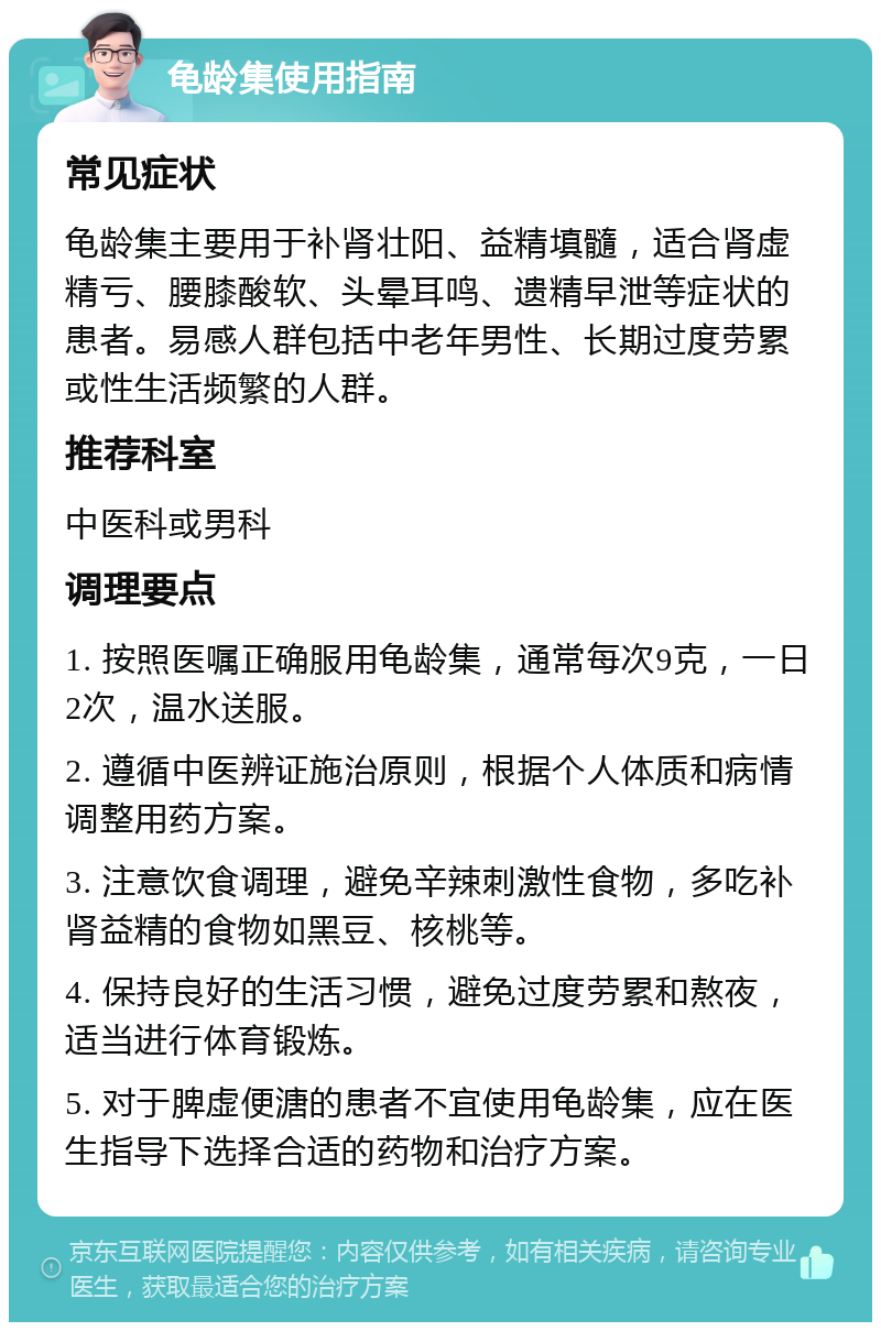 龟龄集使用指南 常见症状 龟龄集主要用于补肾壮阳、益精填髓，适合肾虚精亏、腰膝酸软、头晕耳鸣、遗精早泄等症状的患者。易感人群包括中老年男性、长期过度劳累或性生活频繁的人群。 推荐科室 中医科或男科 调理要点 1. 按照医嘱正确服用龟龄集，通常每次9克，一日2次，温水送服。 2. 遵循中医辨证施治原则，根据个人体质和病情调整用药方案。 3. 注意饮食调理，避免辛辣刺激性食物，多吃补肾益精的食物如黑豆、核桃等。 4. 保持良好的生活习惯，避免过度劳累和熬夜，适当进行体育锻炼。 5. 对于脾虚便溏的患者不宜使用龟龄集，应在医生指导下选择合适的药物和治疗方案。