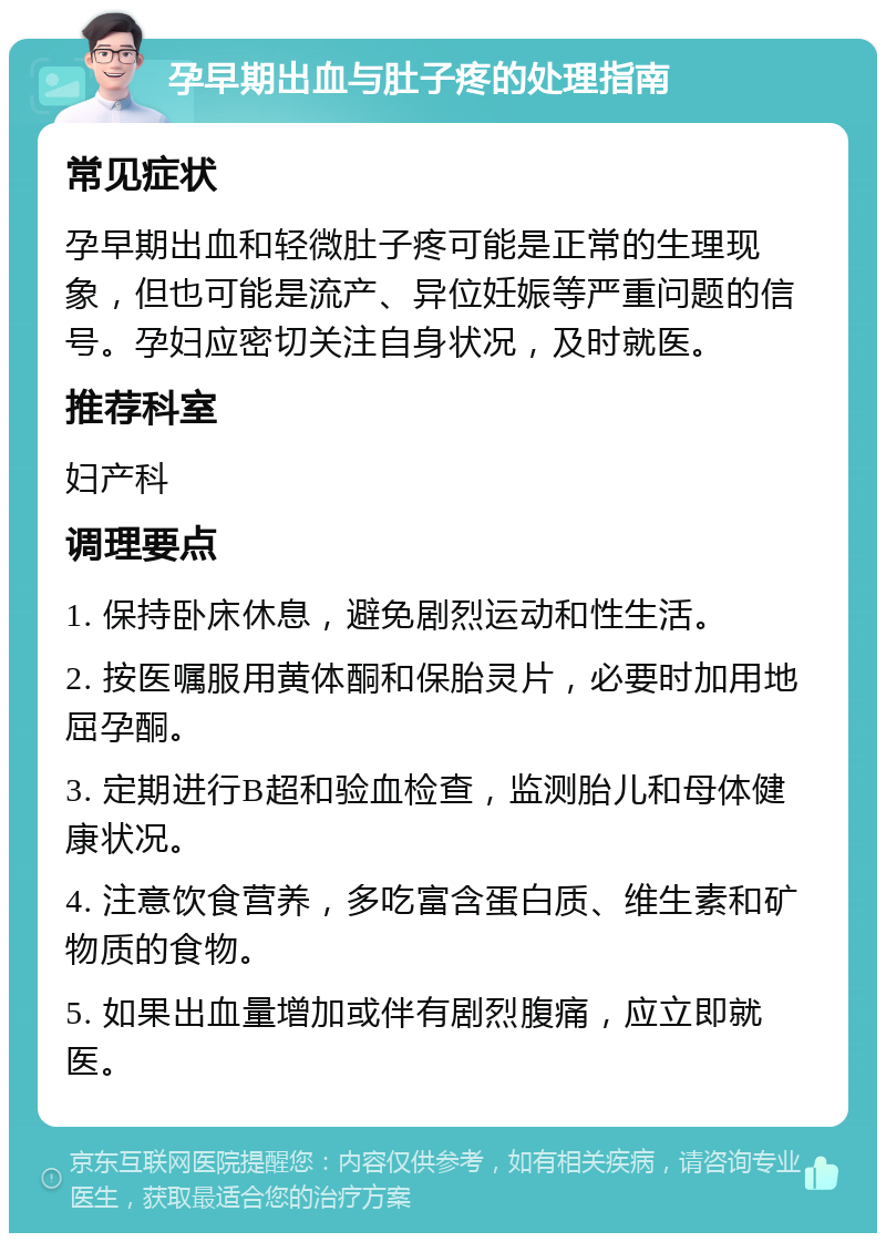 孕早期出血与肚子疼的处理指南 常见症状 孕早期出血和轻微肚子疼可能是正常的生理现象，但也可能是流产、异位妊娠等严重问题的信号。孕妇应密切关注自身状况，及时就医。 推荐科室 妇产科 调理要点 1. 保持卧床休息，避免剧烈运动和性生活。 2. 按医嘱服用黄体酮和保胎灵片，必要时加用地屈孕酮。 3. 定期进行B超和验血检查，监测胎儿和母体健康状况。 4. 注意饮食营养，多吃富含蛋白质、维生素和矿物质的食物。 5. 如果出血量增加或伴有剧烈腹痛，应立即就医。