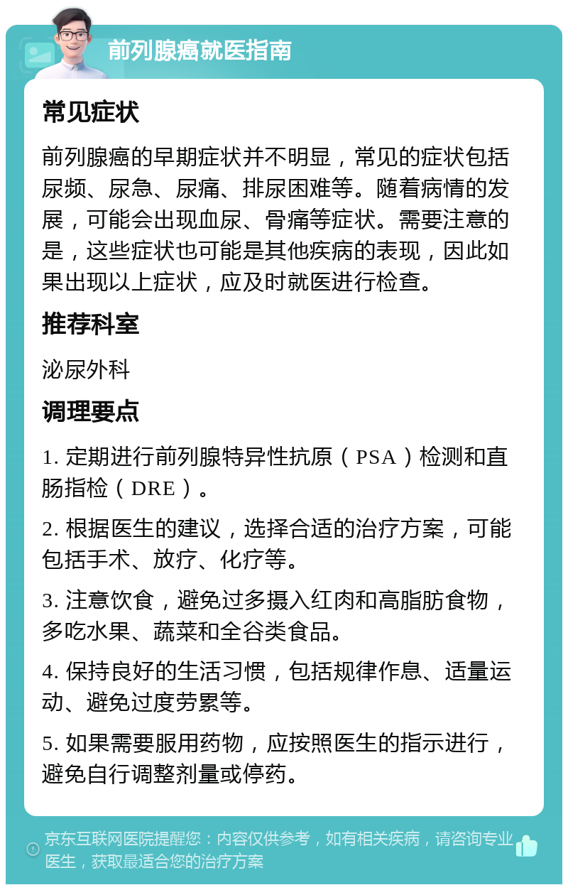 前列腺癌就医指南 常见症状 前列腺癌的早期症状并不明显，常见的症状包括尿频、尿急、尿痛、排尿困难等。随着病情的发展，可能会出现血尿、骨痛等症状。需要注意的是，这些症状也可能是其他疾病的表现，因此如果出现以上症状，应及时就医进行检查。 推荐科室 泌尿外科 调理要点 1. 定期进行前列腺特异性抗原（PSA）检测和直肠指检（DRE）。 2. 根据医生的建议，选择合适的治疗方案，可能包括手术、放疗、化疗等。 3. 注意饮食，避免过多摄入红肉和高脂肪食物，多吃水果、蔬菜和全谷类食品。 4. 保持良好的生活习惯，包括规律作息、适量运动、避免过度劳累等。 5. 如果需要服用药物，应按照医生的指示进行，避免自行调整剂量或停药。