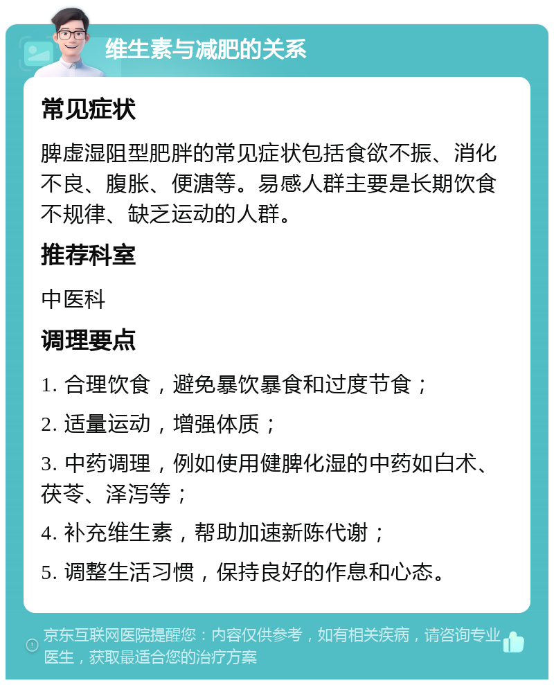 维生素与减肥的关系 常见症状 脾虚湿阻型肥胖的常见症状包括食欲不振、消化不良、腹胀、便溏等。易感人群主要是长期饮食不规律、缺乏运动的人群。 推荐科室 中医科 调理要点 1. 合理饮食，避免暴饮暴食和过度节食； 2. 适量运动，增强体质； 3. 中药调理，例如使用健脾化湿的中药如白术、茯苓、泽泻等； 4. 补充维生素，帮助加速新陈代谢； 5. 调整生活习惯，保持良好的作息和心态。