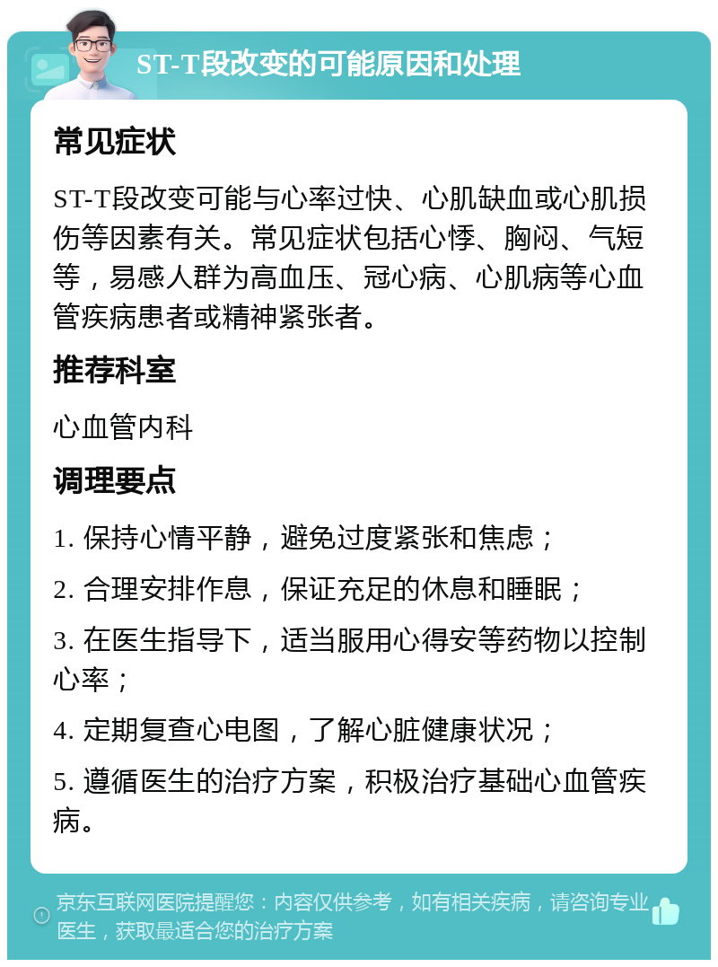 ST-T段改变的可能原因和处理 常见症状 ST-T段改变可能与心率过快、心肌缺血或心肌损伤等因素有关。常见症状包括心悸、胸闷、气短等，易感人群为高血压、冠心病、心肌病等心血管疾病患者或精神紧张者。 推荐科室 心血管内科 调理要点 1. 保持心情平静，避免过度紧张和焦虑； 2. 合理安排作息，保证充足的休息和睡眠； 3. 在医生指导下，适当服用心得安等药物以控制心率； 4. 定期复查心电图，了解心脏健康状况； 5. 遵循医生的治疗方案，积极治疗基础心血管疾病。