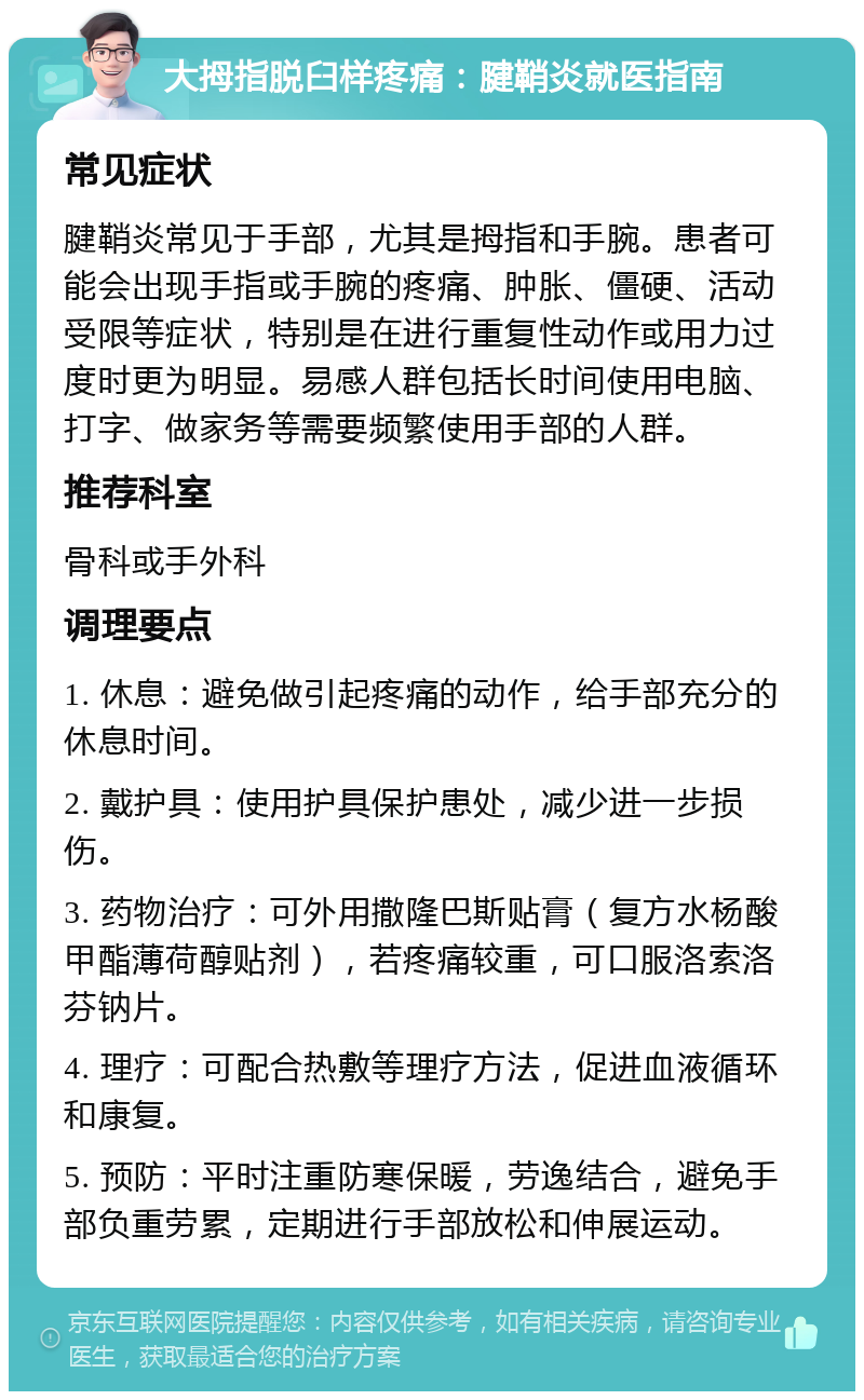 大拇指脱臼样疼痛：腱鞘炎就医指南 常见症状 腱鞘炎常见于手部，尤其是拇指和手腕。患者可能会出现手指或手腕的疼痛、肿胀、僵硬、活动受限等症状，特别是在进行重复性动作或用力过度时更为明显。易感人群包括长时间使用电脑、打字、做家务等需要频繁使用手部的人群。 推荐科室 骨科或手外科 调理要点 1. 休息：避免做引起疼痛的动作，给手部充分的休息时间。 2. 戴护具：使用护具保护患处，减少进一步损伤。 3. 药物治疗：可外用撒隆巴斯贴膏（复方水杨酸甲酯薄荷醇贴剂），若疼痛较重，可口服洛索洛芬钠片。 4. 理疗：可配合热敷等理疗方法，促进血液循环和康复。 5. 预防：平时注重防寒保暖，劳逸结合，避免手部负重劳累，定期进行手部放松和伸展运动。