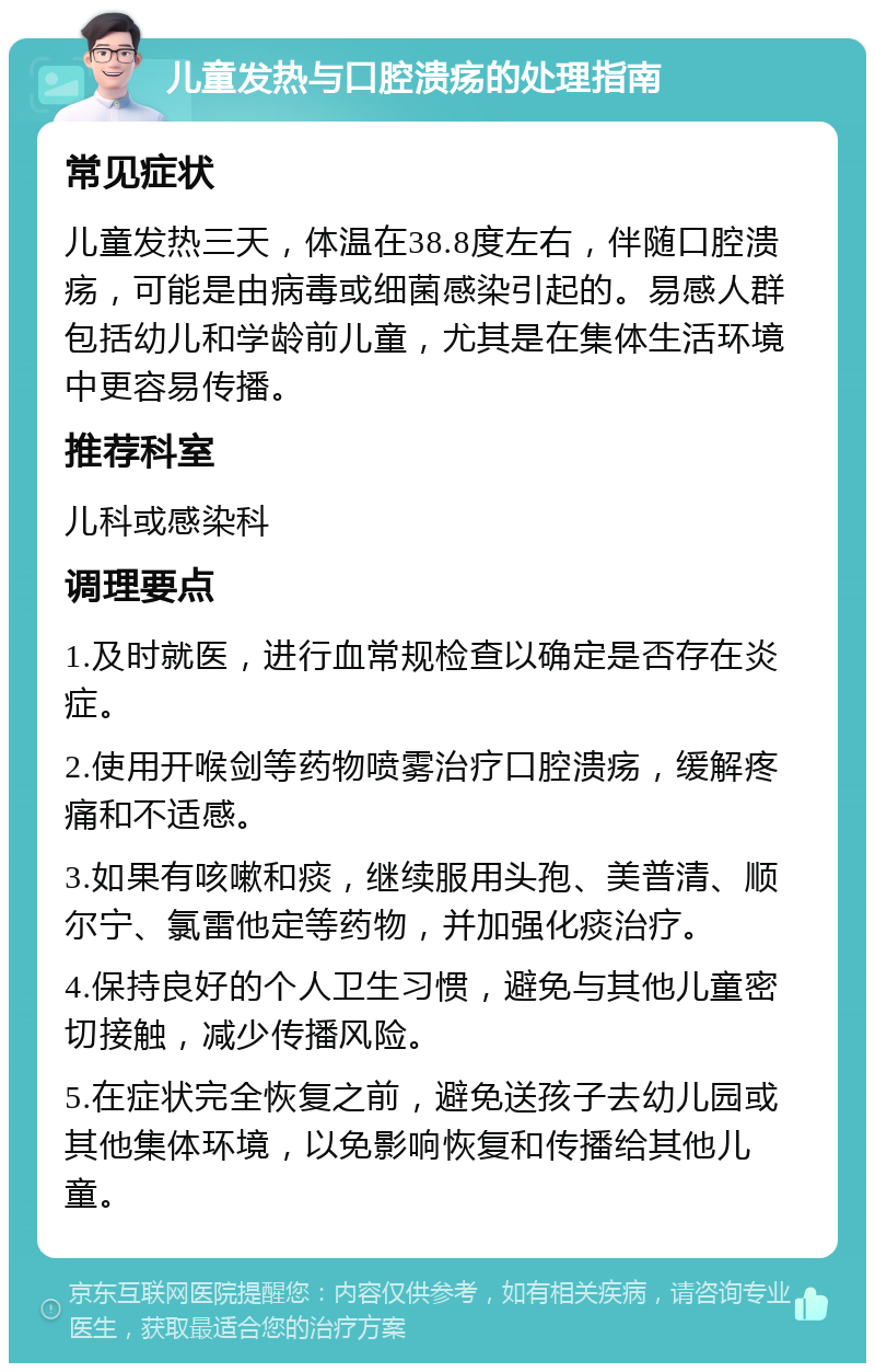 儿童发热与口腔溃疡的处理指南 常见症状 儿童发热三天，体温在38.8度左右，伴随口腔溃疡，可能是由病毒或细菌感染引起的。易感人群包括幼儿和学龄前儿童，尤其是在集体生活环境中更容易传播。 推荐科室 儿科或感染科 调理要点 1.及时就医，进行血常规检查以确定是否存在炎症。 2.使用开喉剑等药物喷雾治疗口腔溃疡，缓解疼痛和不适感。 3.如果有咳嗽和痰，继续服用头孢、美普清、顺尔宁、氯雷他定等药物，并加强化痰治疗。 4.保持良好的个人卫生习惯，避免与其他儿童密切接触，减少传播风险。 5.在症状完全恢复之前，避免送孩子去幼儿园或其他集体环境，以免影响恢复和传播给其他儿童。