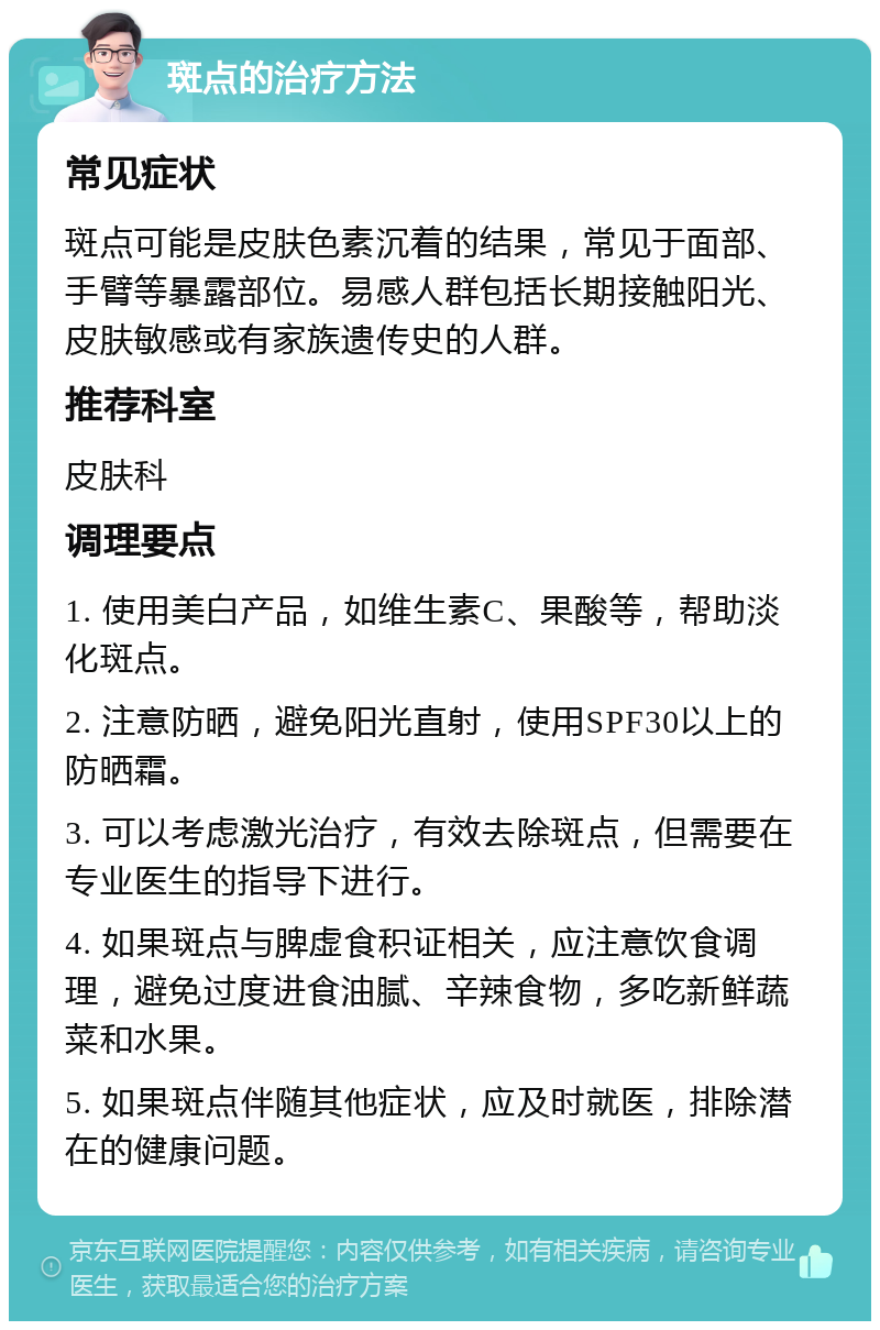 斑点的治疗方法 常见症状 斑点可能是皮肤色素沉着的结果，常见于面部、手臂等暴露部位。易感人群包括长期接触阳光、皮肤敏感或有家族遗传史的人群。 推荐科室 皮肤科 调理要点 1. 使用美白产品，如维生素C、果酸等，帮助淡化斑点。 2. 注意防晒，避免阳光直射，使用SPF30以上的防晒霜。 3. 可以考虑激光治疗，有效去除斑点，但需要在专业医生的指导下进行。 4. 如果斑点与脾虚食积证相关，应注意饮食调理，避免过度进食油腻、辛辣食物，多吃新鲜蔬菜和水果。 5. 如果斑点伴随其他症状，应及时就医，排除潜在的健康问题。