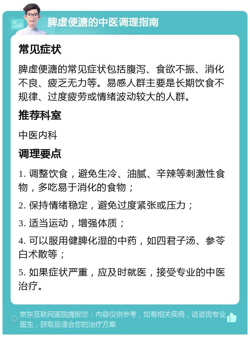 脾虚便溏的中医调理指南 常见症状 脾虚便溏的常见症状包括腹泻、食欲不振、消化不良、疲乏无力等。易感人群主要是长期饮食不规律、过度疲劳或情绪波动较大的人群。 推荐科室 中医内科 调理要点 1. 调整饮食，避免生冷、油腻、辛辣等刺激性食物，多吃易于消化的食物； 2. 保持情绪稳定，避免过度紧张或压力； 3. 适当运动，增强体质； 4. 可以服用健脾化湿的中药，如四君子汤、参苓白术散等； 5. 如果症状严重，应及时就医，接受专业的中医治疗。